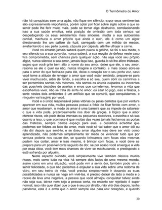 O Termômetro do Amor
30
não há conquistas sem uma ação, não fique em silêncio, expor seus sentimentos
são expressamente importantes, porém optar por ficar sobre sigilo sobre o que se
sentir pode lhe ferir muito mais, pode se tornar algo destrutivo, correlacionando
isso a sua saúde emotiva, esta posição de omissão com toda certeza vai
despedaçando os seus sentimentos mais sinceros, mutila a sua autoestima
cordial, machuca o amor próprio que ainda o nutri, ele é como um algoz
direcionando lhe um calibre de fuzil, carregado com um milhão de medos,
arrebentando o seu peito quente, cápsula por cápsula, até lhe ultrajar a carne.
Você no entanto jamais saberá quem puxou o gatilho, se foi o seu medo, o
seu silencio ou a sua covardia, nunca saberá, a sua reação de defesa neste caso
fica comprometida, sem chances para qualquer ação, não seja você seu próprio
algoz, nunca silencie o seu amor, jamais faça isso, guardá-lo só lhe afere tristezas,
sugiro que você grite bem alto o nome do seu amor, deixe que ele, o seu amor,
resolva se ele o quer ou não, nunca imagine o contrário, e mais coeso abre-se
para o amor do que fecha-se para ele, deixe o coração ser o seu porta voz, caso
você tome a atitude de renegar o amor que você estar sentindo, prepare-se para
viver machucado, além de ferido, a escolha e só sua, quem abrir os caminhos a
ser percorridos somos nós mesmos, nós somos os únicos culpados ou inocentes
das possíveis decisões de acertos e erros que cometemos, levamos a vida que
escolhemos viver, não se trata de sorte no amor, ou azar no jogo, isso é falácia, a
sorte nestes dois ambientes é um artifício que se constrói, que conquistamos, e
ninguém vai traçá-lo por você.
Você e o único responsável pelas vitórias ou pelas derrotas que por ventura
aparecer em sua vida, muitas pessoas possui a fobia de ficar ferido com amor, o
amor que receberam, o medo de amar é uma barreira que as impede de saborear
o que a vida pode, prazerosamente nos doar de graças, é lógico que o amor
oferece riscos, ele pode deixa imensas ou pequenas cicatrizes, a escolha e só sua
quanto a isso, o que acontece é que muitas das vezes jamais fechamos as portas
das tristezas, sempre damos espaço para elas, e custamos acreditar que
podemos ser felizes ao lado do amor, mais você só vai saber que o amor dói ou
não dói depois que senti-lo, e se doeu amar alguém isso deve ser visto como
aprendizado, não podemos simplesmente ter medo de vivenciar tudo que por
ventura poderia nos cause dor, se quando brincamos com facas elas mesmas
podem nos cortar, amar é isso mesmo, é brincar com facas, e você deve se
prepara para um possível corte seguido de dor, se por acaso você enxergue a vida
por essa ótica, você tem mais chances de viver se machucando, e predisposto a
está sofrendo por alguém.
Neste aspecto cuidado, está simplesmente vivo também oferece muitos
riscos, mais como tudo na vida há sempre dois lados de uma mesma moeda,
assim como em uma situação, você pode vim a sentir dor, também pode vim a
sentir felicidade, o que não podemos é enjaular a sua vida sobre uma redoma de
vidro, em seu treino de vida, você precisa simplesmente ir dosando as suas
possibilidades e nunca se nega em vivê-las, é preciso deixar de lado o medo e o
receio de leva uma negativa, a pessoa que você almejou conquistar talvez ainda
não seja sua, talvez nem seja a pessoa certa, no entanto ser rejeitado é super
normal, isso não quer dizer que o que é seu por direito, não virá dias depois, tenha
paciência, esta é a arma que o amor sempre usa para unir corações, e quando
 