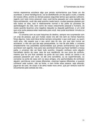 O Termômetro do Amor
31
menos esperamos acontece algo que jamais sonharíamos que fosse um dia
acontecer, o amor transfigura-se, vai se desfolhando um dia após o outro, e diante
de nossos olhos, pronto os demais passos seguintes temos que apenas cultivá-lo,
regá-lo com todo mimo possível, coso você tenha passado por uma rejeição não
fique entristecido, você não está sozinho neste barco, muitas pessoas passam por
isso todos os dias, isso é relativamente normal e faz parte do processo de
aprendizagem da vida, bem como de nosso crescimento pessoal e humano, às
vezes quando levamos uma negativa daquela ou daquele gatinho(a), e um sinal
que uma outra pessoa estar reservada para você, isso pode acontecer minutos ou
dias a frente.
O universo com as suas traquinas do destino, sempre nos surpreende com
um anjo de pessoa, que por muitas vezes vira até nós sem ao menos fazemos
força alguma, mais você deve tentar sempre conquistar o que você quer, ou quem
você ama, não espere que o seu amor caia do céu, por que isso nunca vai
acontecer, a não ser que ela seja paraquedista, ou voe de asa delta, o universo
simplesmente nos possibilita oportunidades que jamais sonharíamos que fosse
acontecer com agente, mas para isso acontecer temos que fazer também a nossa
parte, o universo não vai fazer tudo sozinho, ninguém conhece outro alguém
trancafiado dentro de casa, saia de sua residência, da sua zona de conforto,
mesmo que for pra ficar sentado na porta de sua casa, vendo os carros e as
pessoas passarem por você, vá até uma sorveteria, ou ao supermercado, ou
converse na porta de casa com os seus amigos, crie oportunidades de conhecer
alguém, permita-se viver coisas diferentes, vivenciar lugares diferentes, e quando
conhecer este outrem, não se limite, e nem limite essa pessoa, seja atrevido,
jogue-se de cara, de corpo e de alma neste novo amor, que por ventura você for
encontrando pela estrada da vida...
 