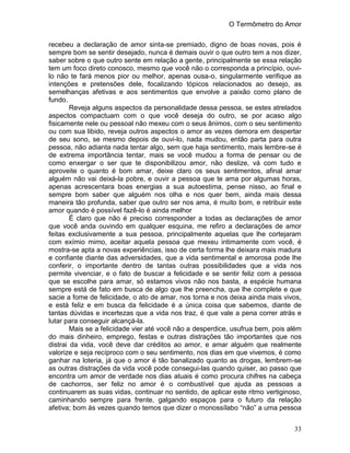 O Termômetro do Amor
33
recebeu a declaração de amor sinta-se premiado, digno de boas novas, pois é
sempre bom se sentir desejado, nunca é demais ouvir o que outro tem a nos dizer,
saber sobre o que outro sente em relação a gente, principalmente se essa relação
tem um foco direto conosco, mesmo que você não o corresponda a princípio, ouvi-
lo não te fará menos pior ou melhor, apenas ousa-o, singularmente verifique as
intenções e pretensões dele, focalizando tópicos relacionados ao desejo, as
semelhanças afetivas e aos sentimentos que envolve a paixão como plano de
fundo.
Reveja alguns aspectos da personalidade dessa pessoa, se estes atrelados
aspectos compactuam com o que você deseja do outro, se por acaso algo
fisicamente nele ou pessoal não mexeu com o seus ânimos, com o seu sentimento
ou com sua libido, reveja outros aspectos o amor as vezes demora em despertar
de seu sono, se mesmo depois de ouvi-lo, nada mudou, então parta para outra
pessoa, não adianta nada tentar algo, sem que haja sentimento, mais lembre-se é
de extrema importância tentar, mais se você mudou a forma de pensar ou de
como enxergar o ser que te disponibilizou amor, não deslize, vá com tudo e
aproveite o quanto é bom amar, deixe claro os seus sentimentos, afinal amar
alguém não vai deixá-la pobre, e ouvir a pessoa que te ama por algumas horas,
apenas acrescentara boas energias a sua autoestima, pense nisso, ao final e
sempre bom saber que alguém nos olha e nos quer bem, ainda mais dessa
maneira tão profunda, saber que outro ser nos ama, é muito bom, e retribuir este
amor quando é possível fazê-lo é ainda melhor
É claro que não é preciso corresponder a todas as declarações de amor
que você anda ouvindo em qualquer esquina, me refiro a declarações de amor
feitas exclusivamente a sua pessoa, principalmente aquelas que lhe cortejaram
com exímio mimo, aceitar aquela pessoa que mexeu intimamente com você, é
mostra-se apta a novas experiências, isso de certa forma lhe deixara mais madura
e confiante diante das adversidades, que a vida sentimental e amorosa pode lhe
conferir, o importante dentro de tantas outras possibilidades que a vida nos
permite vivenciar, e o fato de buscar a felicidade e se sentir feliz com a pessoa
que se escolhe para amar, só estamos vivos não nos basta, a espécie humana
sempre está de fato em busca de algo que lhe preencha, que lhe complete e que
sacie a fome de felicidade, o ato de amar, nos torna e nos deixa ainda mais vivos,
e está feliz e em busca da felicidade é a única coisa que sabemos, diante de
tantas dúvidas e incertezas que a vida nos traz, é que vale a pena correr atrás e
lutar para conseguir alcançá-la.
Mais se a felicidade vier até você não a desperdice, usufrua bem, pois além
do mais dinheiro, emprego, festas e outras distrações tão importantes que nos
distrai da vida, você deve dar créditos ao amor, e amar alguém que realmente
valorize e seja recíproco com o seu sentimento, nos dias em que vivemos, é como
ganhar na loteria, já que o amor é tão banalizado quanto as drogas, lembrem-se
as outras distrações da vida você pode consegui-las quando quiser, ao passo que
encontra um amor de verdade nos dias atuais é como procura chifres na cabeça
de cachorros, ser feliz no amor é o combustível que ajuda as pessoas a
continuarem as suas vidas, continuar no sentido, de aplicar este ritmo vertiginoso,
caminhando sempre para frente, galgando espaços para o futuro da relação
afetiva; bom às vezes quando temos que dizer o monossílabo “não” a uma pessoa
 