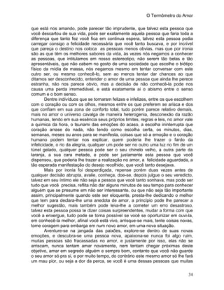 O Termômetro do Amor
34
que está nos amando, pode parecer tão imprudente, que talvez esta pessoa que
você descartou de sua vida, pode ser exatamente aquela pessoa que faria toda a
diferença que tanto fez você fica em continua espera, talvez esta pessoa podia
carregar consigo a felicidade necessária que você tanto buscava, e por incrível
que pareça o destino nos coloca as pessoas menos obvias, mas que por ironia
são as que têm os melhores sabores da vida, às vezes nós negamos a conhecer
as pessoas, que intitulamos em nosso estereotipo, não serem tão belas e tão
apresentáveis, que não cabem no gosto de uma sociedade que escolhe o biótipo
físico da mídia de massa, nós negamos mesmo em tentar conversar com este
outro ser, ou mesmo conhecê-lo, sem ao menos tentar dar chances ao que
ditamos ser desconhecido, entender o amor de uma pessoa que ainda lhe perece
estranha, não nos parece obvio, mas a decisão de não conhecê-la pode nos
causa uma perda irremediável, e está exatamente ai o abismo entre o senso
comum e o bom senso.
Dentre indivíduos que se tornaram felizes e infelizes, entre os que escolhem
com o coração ou com os olhos, mesmos entre os que preferem se arisca e dos
que confiam em sua zona de conforto total, tudo porém parece relativo demais,
mais no amor o universo cavalga de maneira heterogenia, desconexão da razão
humanas, tendo em sua essência seus próprios limites, regras e leis, no amor vale
a química da hora, o tsunami das emoções do acaso, a escolha ininterrupta que
coração arrase do nada, não tendo como escolha certa, os minutos, dias,
semanas, meses ou anos para se manifesta, coisas que só a emoção e o coração
humano podem tentar nos explicar, quem poderia lhe trazer o fardo da
infelicidade, o rio da alegria, qualquer um pode ser no outro uma luz no fim de um
túnel gelado, qualquer pessoa pode ser o seu chinelo velho, a outra parte da
laranja, a sua cara metade, e pode ser justamente esta pessoa que você
dispensou, que poderia lhe trazer a realização no amor, a felicidade aguardada, a
tão esperada manifestação do desejo recolhido, que você tanto desejava.
Mais por ironia foi desperdiçada, repense porém duas vezes antes de
qualquer decisão abrupta, avalie, conheça, doe-se, depois julgue o seu veredicto,
talvez em seu íntimo ele não seja a pessoa que você tanto sonhava, mas pode ser
tudo que você precisa, reflita não dar alguns minutos de seu tempo para conhecer
alguém que se presume em não ser interessante, ou que não seja tão importante
assim, principalmente quando este ser eloquente, presta-lhe dedicando o melhor
que tem para declara-lhe uma anedota de amor, a princípio pode lhe parecer a
melhor sugestão, mais também pode leva-lhe a cometer um erro desastroso,
talvez esta pessoa possa te dizer coisas surpreendentes, mudar a forma com que
você a enxergue, tudo pode se torna possível se você se oportunizar em ouvi-la,
em conhecê-la melhor, afinal você está vivo, arrisque-se mais, tente coisas novas,
tome coragem para embarga em num novo amor, em uma nova situação.
Aventure-se na jangada das paixões, explore-se dentro de suas novas
emoções, e descubra-se uma pessoa nova, apaixona-se nunca foi algo ruim,
muitas pessoas são fracassadas no amor, e justamente por isso, elas não se
arriscam, nunca tentam amar novamente, nem tentam chegar próximas deste
objetivo, amar em segredo alguém e sempre bom, contanto que você não guarde
o seu amor só pra si, e por muito tempo, do contrário este mesmo amor só lhe fará
um mau pior, ou seja a dor da perca, se você é uma dessas pessoas que muitas
 