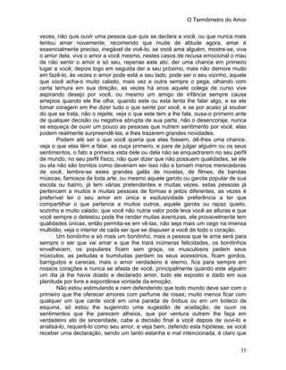O Termômetro do Amor
35
vezes, não quis ouvir uma pessoa que quis se declara a você, ou que nunca mais
tentou amar novamente, recomendo que mude de atitude agora, amar é
essencialmente preciso, inegável de vivê-lo, se você ama alguém, mostre-se, viva
o amor dela, viva o amor a você mesmo, nestes casos de recusa emocional o mau
de não sentir o amor e só seu, repense este ato, der uma chance em primeiro
lugar a você, depois logo em seguida der a seu próximo, mais não demore muito
em fazê-lo, às vezes o amor pode está a seu lado, pode ser o seu vizinho, aquele
que você acha-o muito calado, mais vez e outra sempre o pega, olhando com
certa ternura em sua direção, as vezes há anos aquele colega de curso vive
aspirando desejo por você, ou mesmo um amigo de infância sempre causa
arrepios quando ele lhe olha, quando este ou esta tenta lhe falar algo, e se ele
tomar coragem em lhe dizer tudo o que sente por você, e se por acaso já souber
do que se trata, não o rejeite, veja o que este tem a lhe fala, ousa-o primeiro ante
de qualquer decisão ou negativa abrupta de sua parte, não o desencoraje, nunca
se esqueça de ouvir um pouco as pessoas que nutrem sentimento por você, elas
podem realmente surpreendê-las, e lhes trazerem grandes novidades.
Podem até ser o que você queria que elas fossem, dê-lhes uma chance,
veja o que elas têm a falar, as ouça primeiro, e pare de julgar alguém ou os seus
sentimentos, o fato a primeira vista dele ou dela não se enquadrarem no seu perfil
de mundo, no seu perfil físico, não quer dizer que não possuem qualidades, se ele
ou ela não são bonitos como deveriam ser isso não a tornam menos merecedoras
de você, lembre-se estes grandes galãs de novelas, de filmes, de bandas
músicas, famosos de toda arte, ou mesmo aquele garoto ou garota popular de sua
escola ou bairro, já tem várias pretendentes e muitas vezes, estas pessoas já
pertencem a muitos e muitas pessoas de formas e jeitos diferentes, as vezes é
preferível ter o seu amor em única e exclusividade preferência a ter que
compartilhar o que pertence a muitos outros, aquele garota ou rapaz quieto,
sozinho e muito calado, que você não nutria valor pode leva você as alturas e que
você sempre o detestou pode lhe render muitas aventuras, ele provavelmente tem
qualidades únicas, então permita-se em vê-las, não seja mais um cego na imensa
multidão, veja o interior de cada ser que se dispuser a você de todo o coração.
Um bonitinho e só mais um bonitinho, mais a pessoa que te ama será para
sempre o ser que vai amar e que lhe trará inúmeras felicidades, os bonitinhos
envelhecem, os populares ficam sem graça, os musculosos pedem seus
músculos, as peitudas e bumdudas perdem os seus acessórios, ficam gordos,
barrigudos e carecas, mais o amor verdadeiro é eterno, fica para sempre em
nossos corações e nunca se afasta de você, principalmente quando este alguém
um dia já lhe havia doado e declarado amor, todo ele exposto e dado em sua
plenitude por livre e espontânea vontade da emoção.
Não estou estimulando e nem defendendo que todo mundo deve sair com o
primeiro que lhe oferecer amores com perfume de rosas; muito menos ficar com
qualquer um que cante você em uma parada de ônibus ou em um boteco de
esquina, só estou lhe sugerindo uma sugestão de aceitação, de ouvir os
sentimentos que lhe parecem alheios, que por ventura outrem lhe faça em
verdadeiro ato de sinceridade, cabe a decisão final a você depois de ouvi-lo e
analisá-lo, requerê-lo como seu amor, e veja bem, defendo esta hipótese, se você
receber uma declaração, sendo um tanto estanha e mal intencionada, é claro que
 