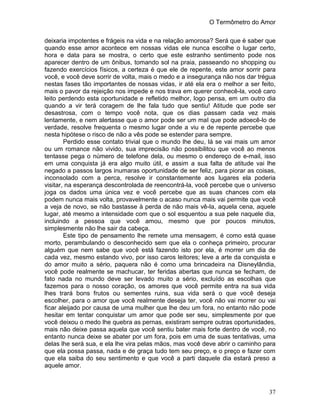 O Termômetro do Amor
37
deixaria impotentes e frágeis na vida e na relação amorosa? Será que é saber que
quando esse amor acontece em nossas vidas ele nunca escolhe o lugar certo,
hora e data para se mostra, o certo que este estranho sentimento pode nos
aparecer dentro de um ônibus, tomando sol na praia, passeando no shopping ou
fazendo exercícios físicos, a certeza é que ele de repente, este amor sorrir para
você, e você deve sorrir de volta, mais o medo e a insegurança não nos dar trégua
nestas fases tão importantes de nossas vidas, ir até ela era o melhor a ser feito,
mais o pavor da rejeição nos impede e nos trava em querer conhecê-la, você caro
leito perdendo esta oportunidade e refletido melhor, logo pensa, em um outro dia
quando a vir terá coragem de lhe fala tudo que sentiu! Atitude que pode ser
desastrosa, com o tempo você nota, que os dias passam cada vez mais
lentamente, e nem alertasse que o amor pode ser um mal que pode adoecê-lo de
verdade, resolve frequenta o mesmo lugar onde a viu e de repente percebe que
nesta hipótese o risco de não a vês pode se estender para sempre.
Perdido esse contato trivial que o mundo lhe deu, lá se vai mais um amor
ou um romance não vivido, sua imprecisão não possibilitou que você ao menos
tentasse pega o número de telefone dela, ou mesmo o endereço de e-mail, isso
em uma conquista já era algo muito útil, e assim a sua falta de atitude vai lhe
negado a passos largos inumaras oportunidade de ser feliz, para piorar as coisas,
inconsolado com a perca, resolve ir constantemente aos lugares ela poderia
visitar, na esperança descontrolada de reencontrá-la, você percebe que o universo
joga os dados uma única vez e você percebe que as suas chances com ela
podem nunca mais volta, provavelmente o acaso nunca mais vai permite que você
a veja de novo, se não bastasse à perda de não mais vê-la, aquela cena, aquele
lugar, até mesmo a intensidade com que o sol esquentou a sua pele naquele dia,
incluindo a pessoa que você amou, mesmo que por poucos minutos,
simplesmente não lhe sair da cabeça.
Este tipo de pensamento lhe remete uma mensagem, é como está quase
morto, perambulando o desconhecido sem que ela o conheça primeiro, procurar
alguém que nem sabe que você está fazendo isto por ela, é morrer um dia de
cada vez, mesmo estando vivo, por isso caros leitores; leve a arte da conquista e
do amor muito a sério, paquera não é como uma brincadeira na Disneylândia,
você pode realmente se machucar, ter feridas abertas que nunca se fecham, de
fato nada no mundo deve ser levado muito a sério, excluído as escolhas que
fazemos para o nosso coração, os amores que você permite entra na sua vida
lhes trará bons frutos ou sementes ruins, sua vida será o que você deseja
escolher, para o amor que você realmente deseja ter, você não vai morrer ou vai
ficar aleijado por causa de uma mulher que lhe deu um fora, no entanto não pode
hesitar em tentar conquistar um amor que pode ser seu, simplesmente por que
você deixou o medo lhe quebra as pernas, existiram sempre outras oportunidades,
mais não deixe passa aquela que você sentiu bater mais forte dentro de você, no
entanto nunca deixe se abater por um fora, pois em uma de suas tentativas, uma
delas lhe será sua, e ela lhe vira pelas mãos, mas você deve abrir o caminho para
que ela possa passa, nada e de graça tudo tem seu preço, e o preço e fazer com
que ela saiba do seu sentimento e que você a parti daquele dia estará preso a
aquele amor.
 