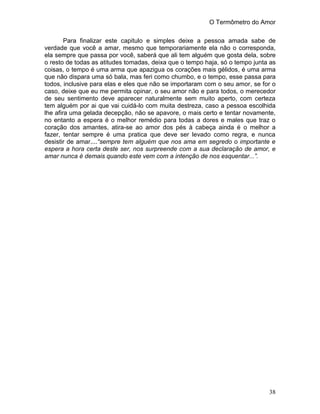 O Termômetro do Amor
38
Para finalizar este capitulo e simples deixe a pessoa amada sabe de
verdade que você a amar, mesmo que temporariamente ela não o corresponda,
ela sempre que passa por você, saberá que ali tem alguém que gosta dela, sobre
o resto de todas as atitudes tomadas, deixa que o tempo haja, só o tempo junta as
coisas, o tempo é uma arma que apazigua os corações mais gélidos, é uma arma
que não dispara uma só bala, mas feri como chumbo, e o tempo, esse passa para
todos, inclusive para elas e eles que não se importaram com o seu amor, se for o
caso, deixe que eu me permita opinar, o seu amor não e para todos, o merecedor
de seu sentimento deve aparecer naturalmente sem muito aperto, com certeza
tem alguém por ai que vai cuidá-lo com muita destreza, caso a pessoa escolhida
lhe afira uma gelada decepção, não se apavore, o mais certo e tentar novamente,
no entanto a espera é o melhor remédio para todas a dores e males que traz o
coração dos amantes, atira-se ao amor dos pés à cabeça ainda é o melhor a
fazer, tentar sempre é uma pratica que deve ser levado como regra, e nunca
desistir de amar....“sempre tem alguém que nos ama em segredo o importante e
espera a hora certa deste ser, nos surpreende com a sua declaração de amor, e
amar nunca é demais quando este vem com a intenção de nos esquentar...”.
 