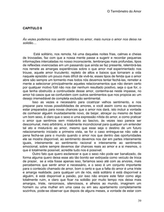 O Termômetro do Amor
39
CAPITULO 8
Às vezes podemos nos sentir solitários no amor, mais nunca o amor nos deixa na
solidão....
Está solitário, nos remota, há uma daquelas noites frias, calmas e cheias
de trovoadas, faz com que a nossa mente passe a sugerir e recordar pequenas
informações intercaladas no nosso inconsciente, lembranças mais profundas, tipos
de reflexões vivenciadas em um passando que ainda se faz presente, relembrá-las
nos remete as amargas experiências sobre o que amor mal experimentado nos
trouxe, aquele amor truculento; repleto de altos e baixos que tornaram a vida
naquele episódio um pouco mais difícil de vivê-la; esses tipos de ferida que o amor
abre são sempre um tormento mas todos nós devemos tentar fechá-las, remeter a
mente a selecionar principalmente aqueles relacionamentos que não deram certo
por qualquer motivo fútil não nos dar nenhum resultado positivo, seja o que for, o
que tenha obstruído a continuidade desse amor, contenha-se neste impasse, no
amor há casos que se confundem com outros sentimentos que nos propicia ao um
desejo irremediável de completa exclusão sentimental.
Isso as vezes e necessário para cicatrizar velhos sentimento, e nos
preparar para novas possibilidades de amores, e você assim como eu devemos
estar preparados para novas chances que o amor nos dará, isto incluir a vontade
de conhecer alguém inusitadamente novo, de beijar, abraçar ou mesmo de fazer
um bom sexo, é claro que o sexo e uma expressão nítida do amor, e como praticar
o amor que sentimos sem misturá-lo ao lascivo, às vezes isso parece ser
descomunal, meio arbitrário, e totalmente incondicional para qualquer um entender
tal ato e misturá-lo ao amor, mesmo que esse seja o destino de um futuro
relacionamento iniciado a primeira vista, se for o caso entregue-se não vale a
pena fecha-se para o mundo quando o amor nos que dentro das oportunidades
ele se mostra disponível, ao sentimento devemos nos dar em partes inteiramente
iguais, inteiramente ao sentimento racional e inteiramente ao sentimento
emocional, sobre sempre devemos dar chances reais ao amor e a si mesmos, o
que é totalmente possível, acredite tudo nos é possível.
Outro fato que quero esclarecer e que o sexo não pode ser banalizado, de
forma alguma quero deixa esse ato tão bonito ser extirpada como veículo de troca
de prazer, se a vida fosse apenas isso, faríamos sexo até com as arvores, mais
percebemos que sentir amor e necessário, e o sexo é um conjunto importante
para o conteúdo chamado de amor, bom o certo e que a falta do amor é uma triste
e amarga realidade, para qualquer um de nós, está solitário é está disponível a
alguém, é está disponível a paixão, por isso não encare este fator como algo
totalmente ruim, e claro que ficar na solidão por muito tempo nos deixa mais
amargos, triste, rancorosos, silenciosos, e alheios ao mundo, imaginem um
homem ou uma mulher em uma casa ou em seu apartamento completamente
sozinhos, pode-se observar que depois de alguns meses, a vontade de estar com
 
