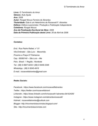 O Termômetro do Amor
4
Livro: O Termômetro do Amor
Gênero: Auto Ajuda
Ano: 2008
Autor: Rusgat Niccus Ferreira de Abrantes
Titularidade: Este é um Heterônimo de Roosevelt F. Abrantes
Editora: Editora Lascivinista / Produção e Publicação Independente
Coletânea: Rusgat Niccus
Ano de Finalização Escritural da Obra: 2008
Data da Primeira Publicação deste Livro: 26 de Abril de 2008
Contatos:
End.: Rua Padre Rafael, n° 01
Vila Embratel – São Luís - Maranhão
Proximo a Praça 07 Palmeiras
Cep.: 65080140 – São Luís – Ma
País.: Brasil / Região.: Nordeste
Tel.: (98) 9 9907-9243 / (98) 9 8449-3346
WhatsApp.: (98) 9 8545-4918
E-mail.: rooseveltabrantes@gmail.com
Redes Sociais:
Facebook.: https://www.facebook.com/rooseveltfabrantes
Twitter.: https://twitter.com/rooseveltabrant
Linkendin.: https://www.linkedin.com/in/roosevelt-f-abrantes-0b1b2426/
Instagran.: https://www.instagram.com/abrantesroosevelt/
Hotmail.: rooseveltabrantes@outlook.com
Blogger: http://movimentolascivinista.blogspot.com/
Site.: http://movimentolascivinista.com
 