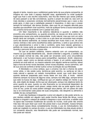 O Termômetro do Amor
40
alguém é tanta, mesmo que o solitário(a) goste tanto de sua própria companhia, já
imagina em usar todo o espaço daquela casa, apartamento ou onde qualquer
lugar que ficar a sós era-lhe costumeiro, isso fica tão intenso que várias práticas
de sexo passam a ser tão convidativas, quanto o prazer de estar só, isso com as
mais devidas e possíveis condutas terrivelmente pecaminosas que o sexo a dos
pode gera, é claro que a satisfação pessoal é imperativa, é claro que o prazer
sempre foi individual, não temos dúvidas, claro que há um respeito altruísta para
aqueles que escolhem viver sozinhos, mais de qualquer forma a busca sexual pelo
seu próximo torna-se evidente com o passar dos anos.
Um fator importante e de estrema relevância é quando o solitário não
encontra uma companheira, ou quando encontra, se recusa em tê-la como tal, a
insegurança causa uma certa reciprocidade muito natural, mas que com um certo
tempo deve ser corrigida, a vida a dois ou a sós deve ser encarada mais simples
como ela deveria realmente, as nossas escolhas tem muito mais a ver, de como
vamos vivê-las e não como escolhemos estes caminhos, o certo e que somos nós
e que abandonamos o amor e não o contrário, seria mais natural, generoso e
perfeito de nossa parte se aceitássemos os caminhos que o coração nos indica
durante o percurso de toda a nossa vida.
Os que se sentem solitários, mesmo estando com um companheiro, ou
mesmo os que estão literalmente sós, devem entender o seguinte, a solidão não
é um estado normal da vida, não pode ser encarado como uma circunstância
atemporal, o ser humano nasceu para compartilhar, reproduzir, dividir, relacionar-
se a outro, assim como os demais animais o fazem, é um extinto supernatural,
portanto se você está só, ou mesmo estando com alguém sente-se sozinha, talvez
seja a hora de tomar novas decisões, tomar novas escolhas, novos caminhos, sair
de sua zona de conforto e tentar outros rumos na direção de sua felicidade.
A felicidade e a única certeza, que o universo nos dar a chance de poder
correr atrás, e não existe outra, lembre-se está sozinho, ou sente-se só não é
nada natural e apenas um estado momentâneo social, que você deve busca
quando sente-se preparada para novas fases em sua vida, é muito natural
estamos sempre na busca de alguma coisa, sempre nos falta algo, sempre temos
que está na busca de algo, certifique-se que um objetivo esteja em mente e que
ele, este objeto de desejo, tenha que ser alcançado, porque nos objetivos tanto do
amor quanto do sexo, quanto na vida financeira ou na emocional dependem de
quanta garra e coragem você possui, esteja ciente não se pode agarra tudo de
uma só vez, juntar as coisa podem estragar seus planos, der um passo de cada
vez e vá vivenciando cada passo de suas conquistas, não desperte ou alimente a
solidão de seu companheiro.
A pior das hipóteses é despertar o amor em alguém e não poder amá-la, ou
pior declara solidão em alguém sem poder tira-lhe essa ferida tão tênue, nunca
declare a ninguém o ataque de solidão e desprezo a que você ama, a solidão está
no ápice das inúmeras incidências de suicídio do mundo, você pode não amá-la
más isso não quer dizer que você não possa doar a sua amizade, nossos tempos
nos colocam razoes éticas completamente imorais, o uso do individualismo não
pode ser cogitado no campo do amor, o uso da infelicidade nos dias atuais ainda é
um consenso absurdo, isso literalmente não pode ser considerado normal, isso
não pode ser natural.
 