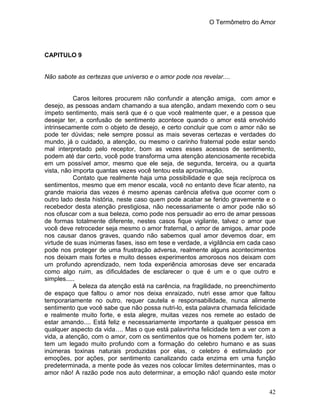 O Termômetro do Amor
42
CAPITULO 9
Não sabote as certezas que universo e o amor pode nos revelar....
Caros leitores procurem não confundir a atenção amiga, com amor e
desejo, as pessoas andam chamando a sua atenção, andam mexendo com o seu
ímpeto sentimento, mais será que é o que você realmente quer, e a pessoa que
desejar ter, a confusão de sentimento acontece quando o amor está envolvido
intrinsecamente com o objeto de desejo, e certo concluir que com o amor não se
pode ter dúvidas; nele sempre possui as mais severas certezas e verdades do
mundo, já o cuidado, a atenção, ou mesmo o carinho fraternal pode estar sendo
mal interpretado pelo receptor, bom as vezes esses acessos de sentimento,
podem até dar certo, você pode transforma uma atenção atenciosamente recebida
em um possível amor, mesmo que ele seja, de segunda, terceira, ou a quarta
vista, não importa quantas vezes você tentou esta aproximação.
Contato que realmente haja uma possibilidade e que seja recíproca os
sentimentos, mesmo que em menor escala, você no entanto deve ficar atento, na
grande maioria das vezes é mesmo apenas carência afetiva que ocorrer com o
outro lado desta história, neste caso quem pode acabar se ferido gravemente e o
recebedor desta atenção prestigiosa, não necessariamente o amor pode não só
nos ofuscar com a sua beleza, como pode nos persuadir ao erro de amar pessoas
de formas totalmente diferente, nestes casos fique vigilante, talvez o amor que
você deve retroceder seja mesmo o amor fraternal, o amor de amigos, amar pode
nos causar danos graves, quando não sabemos qual amor devemos doar, em
virtude de suas inúmeras fases, isso em tese e verdade, a vigilância em cada caso
pode nos proteger de uma frustração adversa, realmente alguns acontecimentos
nos deixam mais fortes e muito desses experimentos amorosos nos deixam com
um profundo aprendizado, nem toda experiência amorosas deve ser encarada
como algo ruim, as dificuldades de esclarecer o que é um e o que outro e
simples.....
A beleza da atenção está na carência, na fragilidade, no preenchimento
de espaço que faltou o amor nos deixa enraizado, nutri esse amor que faltou
temporariamente no outro, requer cautela e responsabilidade, nunca alimente
sentimento que você sabe que não possa nutri-lo, esta palavra chamada felicidade
e realmente muito forte, e esta alegre, muitas vezes nos remete ao estado de
estar amando.... Está feliz e necessariamente importante a qualquer pessoa em
qualquer aspecto da vida…. Mas o que está palavrinha felicidade tem a ver com a
vida, a atenção, com o amor, com os sentimentos que os homens podem ter, isto
tem um legado muito profundo com a formação do celebro humano e as suas
inúmeras toxinas naturais produzidas por elas, o celebro é estimulado por
emoções, por ações, por sentimento canalizando cada enzima em uma função
predeterminada, a mente pode às vezes nos colocar limites determinantes, mas o
amor não! A razão pode nos auto determinar, a emoção não! quando este motor
 
