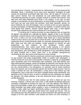 O Termômetro do Amor
43
nos acondiciona a ficamos programados em determinado nível circunstancial de
felicidade, deixa o sofrimento numa outra zona atemporal, protegida da ação
conexa do sentimento amortizado pelo fator amor, não há nada em comum ou
algo comum demais, ficar nas peripécias do auto determinado campo das
circunstâncias adversas do acaso, ninguém merece no entanto ficar sozinho, mas
será que você está preparado para dividir o seu espaço, a sua vida, os seus
amigos, a sua atenção, os seus sentimentos, as suas perdas e os ganhos na vida,
com outro ser que você ainda mal conhece, você pode discordar, pensar um
pouco diferente, ter outra formulações, mas o universo já tem as suas respostas,
as suas conclusões, as atenções devidas ao seu respeito, no entanto mesmo que
você decida ficar sozinho, sempre haverá alguém para você, e este alguém
sempre ficara esperando que você se decida em ir ao encontro dela.
O universo por si mesmo já juntou os seus trapinhos com os trapinhos
de alguém, não planeje ter a atenção de alguém, alguém já tem a sua intenção
guardada, e quando menos você se deparar com o acaso ele já promoveu impacto
em você, o certo e ter que nunca planejar nada, deixe que o acaso atemporal
monte os seus cacos e os junte com os cacos de outro, não se deixe limitar pelos
obstáculos de seu condicionamento metal, se você está programado para não ser
feliz, saiba que isso pode ser desfeito, muitas pessoas no entanto se auto
programam, se auto sabotam, se auto condenam, muitas vezes
inconscientemente, isso muitas vezes levam muitas pessoas a um abismo
emocionam muito delicado, mais saiba que toda dor emocional tem cura, pasta se
auto percebe-se, auto conhece-se e tenta reprogramar a sua consciência através
da pasta indicada com a frase “quem sou”, e se reinstala, reprograma-se
novamente do zero, isso é para você mesma um novo começo.
Bom se esta for mesma a pauta que você tem quer programar certifique-
se que quando esta etapa programação citada no quesito auto sabotagem, o
indivíduo entra em uma zona muito peculiar e sensível, a ajuda de um especialista
seria necessário para uma intervenção mais cuidadosa, você está lidando com
algo extremamente perigoso, pense na hipótese de desarmar uma bomba, sem ter
nenhum conhecimento sobre o assunto, e bem desta maneira que você vai mexe
em seu subconsciente e se reprograma, um exemplo sutil as vezes insistimos
tanto com pessoa, que na sua grande maioria não querem nada conosco, mais as
vezes o sentido de viver, de compartilhar o nosso amor é tão intenso que não
enxergamos o que o outro tem a nos dizer a respeito desse nosso sentimento, que
pertence a nós e não ao outro, ai entra a confusão do que chamamos do “estado
de atenção” com estas pessoas, o ser que atribuímos amor, existe um intenso
conflito atemporal.
Achamos que não há outra pessoa que sirva a ele(a) do que nos
mesmas, ninguém a amara com você a ama, e este estado de atenção acaba por
neutraliza a liberdade de escolha do outro ser, uma das dádivas mais felizes e
boas da humanidade e saber que a certificação do estado de retribuição surti um
efeito borboleta, que ações requer reações, o amor e exatamente deste jeito ele
retribui a ação, saber que algum sentimento acabou ou que nunca começou de
verdade, e ter toda a noção que perder tempo com coisas que lhe fez mal, ou
com pessoas que não retrocederam com os seus propósitos não significa que tudo
chegou a um fim, pelo contrário, você recebeu do cosmo um novo recomeço, e
 