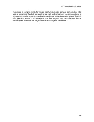O Termômetro do Amor
44
recomeça e sempre ótimo, ter novas oportunidade são sempre bem vindas, não
vale a pena jogar futebol, se isso lhe faz mal, se lhe fez bem no começo tente o
começo com outro e use a experiência que teve e então jogue seu próprio futebol,
não percam tempo com bobagens que lhe tragam más recordações, tenha
recordações boas que lhe tragam inúmeras bobagens saudáveis.
 