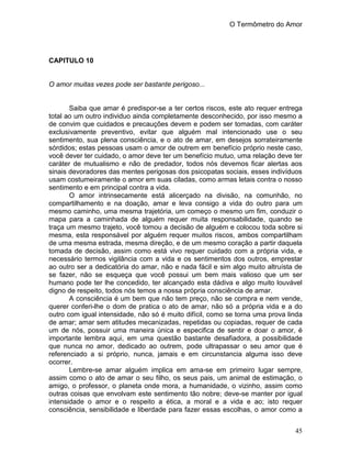 O Termômetro do Amor
45
CAPITULO 10
O amor muitas vezes pode ser bastante perigoso...
Saiba que amar é predispor-se a ter certos riscos, este ato requer entrega
total ao um outro individuo ainda completamente desconhecido, por isso mesmo a
de convim que cuidados e precauções devem e podem ser tomadas, com caráter
exclusivamente preventivo, evitar que alguém mal intencionado use o seu
sentimento, sua plena consciência, e o ato de amar, em desejos sorrateiramente
sórdidos; estas pessoas usam o amor de outrem em benefício próprio neste caso,
você dever ter cuidado, o amor deve ter um benefício mutuo, uma relação deve ter
caráter de mutualismo e não de predador, todos nós devemos ficar alertas aos
sinais devoradores das mentes perigosas dos psicopatas sociais, esses indivíduos
usam costumeiramente o amor em suas ciladas, como armas letais contra o nosso
sentimento e em principal contra a vida.
O amor intrinsecamente está alicerçado na divisão, na comunhão, no
compartilhamento e na doação, amar e leva consigo a vida do outro para um
mesmo caminho, uma mesma trajetória, um começo o mesmo um fim, conduzir o
mapa para a caminhada de alguém requer muita responsabilidade, quando se
traça um mesmo trajeto, você tomou a decisão de alguém e colocou toda sobre si
mesma, esta responsável por alguém requer muitos riscos, ambos compartilham
de uma mesma estrada, mesma direção, e de um mesmo coração a partir daquela
tomada de decisão, assim como está vivo requer cuidado com a própria vida, e
necessário termos vigilância com a vida e os sentimentos dos outros, emprestar
ao outro ser a dedicatória do amar, não e nada fácil e sim algo muito altruísta de
se fazer, não se esqueça que você possui um bem mais valioso que um ser
humano pode ter lhe concedido, ter alcançado esta dádiva e algo muito louvável
digno de respeito, todos nós temos a nossa própria consciência de amar.
A consciência é um bem que não tem preço, não se compra e nem vende,
querer conferi-lhe o dom de pratica o ato de amar, não só a própria vida e a do
outro com igual intensidade, não só é muito difícil, como se torna uma prova linda
de amar; amar sem atitudes mecanizadas, repetidas ou copiadas, requer de cada
um de nós, possuir uma maneira única e especifica de sentir e doar o amor, é
importante lembra aqui, em uma questão bastante desafiadora, a possibilidade
que nunca no amor, dedicado ao outrem, pode ultrapassar o seu amor que é
referenciado a si próprio, nunca, jamais e em circunstancia alguma isso deve
ocorrer.
Lembre-se amar alguém implica em ama-se em primeiro lugar sempre,
assim como o ato de amar o seu filho, os seus pais, um animal de estimação, o
amigo, o professor, o planeta onde mora, a humanidade, o vizinho, assim como
outras coisas que envolvam este sentimento tão nobre; deve-se manter por igual
intensidade o amor e o respeito a ética, a moral e a vida e ao; isto requer
consciência, sensibilidade e liberdade para fazer essas escolhas, o amor como a
 