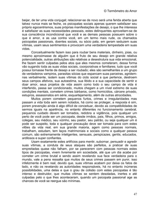 O Termômetro do Amor
47
beijar, de ter uma vida conjugal; relacionar-se de novo será uma ferida aberta que
talvez nunca mais se feche, os psicopatas sociais apenas querem satisfazer seu
próprio egocentrismos, suas próprias manifestações de desejo, o que lhe interessa
é satisfazer as suas necessidades pessoais, estes delinquentes aproveitam-se de
sua consciência incondicional que você e as demais pessoas possuem sobre o
que é amor, e as usa contra você, em um termo mais rude, os chamados
psicopatas passionais, doentes sociais, ou sócio pata, em geram seduzem suas
vítimas, usam seus sentimentos e provocam uma verdadeira tempestade em suas
vidas.
Conceitualmente fazem isso para roubar bens materiais, dinheiro, joias, ou
mesmo aproximasse de alguém que é fruto de seu desejo em grande relativa
potencialidade, outras atribuições são relativas a desestrutura sua vida emocional,
lhe fazem sentir culpadas pelos atos que eles mesmos cometeram, dessa forma
vão sugando toda as suas vidas sociais, coorporativas e familiares; tudo que você
possui tornasse frente de desejo a ser roubado; eles são semelhantes a um grupo
de verdadeiros vampiros, parasitas sócias que espancam suas parceiras, agridem-
nas verbalmente, isolam suas vítimas do ciclo social a que pertence, destroem
seus campos afetivos, sua autoestima, sua libido e a sua capacidade de sentir e
doar amor, seus projetos de vida assim como todo o seu campo de vida é
interferido, passa ser condicionado, muitos chegam a um nível extremo de suas
condições mentais, cometem crimes bárbaros, como homicídios, cárcere privado,
estupros, assassinatos em série, esquartejamento, além de outras atrocidades.
Muitos porem cometem pequenos furtos, crimes e irregularidades mas
passam a vida toda sem serem notados, há como se proteger, a resposta é sim,
porem prevenção ainda é algo difícil de conceituar, devido as compatibilidades de
sermos iguais na aparência, no entanto diferentes no funcionamento cerebral,
pequenos cuidado devem ser tomados, redobra a vigilância, pois qualquer um
perto de você pode ser um psicopata, desde irmãos, pais, filhos, primos, amigos,
colegas, seu médico, seu vizinho, seu pastor, seu patrão, ou seja qualquer um é
pode ser suspeito, toda e qualquer precaução deve ser tomada para com estes
vilões da vida real, em sua grande maioria, agem como pessoas normais,
trabalham, estudam, tem laços matrimoniais e sociais como a qualquer pessoa
comum, são extremamente inteligentes, sensuais, perspicazes, gentis, educados,
ardilosos e super confiantes.
Usam exatamente estes artifícios para mentir, subornar, persuadir e agredir
suas vítimas, a conduta de seus ataques são perfeitos, a praticar de suas
empreitadas quase não falham, por se parecerem com pessoas normais estes
tipos de psicopatas, vivem livremente em sociedade, até que um dia acabe por
cometer um crime brutal e sendo assim revelando sua face verdadeira para o
mundo, vale a pena ressalta que muitos de seus crimes passem em punir, isso
infelizmente é bem real, devido que, suas vítimas acabem por deixa os fatos de
lado, e não os revelando as autoridades responsáveis, há no entanto inúmeras
possibilidades, uma delas e que o grau de colisão com estes psicopatas é tão
intenso e destruidor, que muitas vítimas se sentem desoladas, inertes e até
culpadas pelo o que lhes aconteceram, quando um psicopata passional age as
chances de você se reergue são mínimas.
 