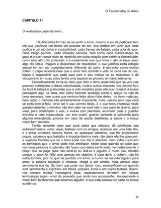O Termômetro do Amor
49
CAPITULO 11
O verdadeiro papel do amor...
Há diferentes formas de se sentir o amor, mesmo o ato de praticá-lo tem
em sua essência um modo tão peculiar de ser, que arrisco em dizer que cada
pratica é um ato único e insubstituível, cada frenesi de êxtase, cada gota de suor,
cada fôlego perdido, cada vibração nervosa, bem como cada manifestação de
gozo e prazer nunca mais se repetirão em outra relação com extrema similaridade,
como este ato o foi praticado, e é exatamente isso que torna o ato de fazer amor
algo tão tênue, mágico e desconexo de repetições; o que justifica cada relação
sexual em um ato completamente diferente do outro, é estranho como muitos
tratam o papel incondicional que o amor tem durante a vida de cada um de nós,
lógico é respeitável que cada qual com o seu motivo de se relacionar e de
incorporá-lo em suas vidas tenha uma espécie de proveito um tanto relevante.
Especificamente torna-se claro que com o ritmo acelerado que se vive nas
grandes metrópoles e áreas urbanizadas; muitos outros afazeres nos deixam fora
de toda a beleza e gratuidade que a vida simplista pode oferecer durante a nossa
passagem aqui na terra, não estou fazendo apologia sobre o apego ou não de
bens materiais, nem quero que nenhum leitor abra mãos deles, os bens matérias,
bem como o dinheiro são extremamente importante, mais usá-los para que você
se sinta bem e feliz, deve ser o uso correto deles, é o que mais interessa neste
questionamento, o dinheiro não tem valor se você não o usa para se divertir, para
viver, para contemplar a vida, e vivê-la com plenitude, acumular bens e guardar
dinheiro é uma ingenuidade, um erro pueril, guarde somente o suficiente para
alguma emergência, priorize em caso de saúde debilitada, a saúde e o nosso
maior bem material.
Tenha somente bens que você saiba que utilizara, dê privilégios aos
entretenimentos, como viajar, festejar com os amigos, acampar em uma bela ilha,
ir a praia, cinemas, teatros, bares, ou quaisquer afazeres, que lhe proporcione
prazer, sabemos que trabalho é importantíssimo mais não deixe ele lhe consumir,
a vivencia fraterna que só o amor pode nos dar é absoluta, nem todos usufruem
as benesses que o amor pode nos predispor, neste caso quando se sabe que
inúmeras pessoas no planeta não fazem uso deste sentimento, verdadeiramente o
preço que se paga para não senti-lo ou doá-lo a alguém e muito alto, mesmo
porque o amor foi feito com apenas um objetivo, é para dá-lo a outrem, não há
outra formula, pior do que ter perdido um amor, e nunca ter na vida alguém para
amar, a palavra saudade é resoluta, chega a ser cordial, mais porque esse
sentimento nos faz tão bem que pode nos deixar mau, exemplifiquemos quando
este sentimento é expresso em filmes, poesias, livros e em peças teatrais, dizem-
nos sempre muitas mensagens boas, repetidamente remetem em nossas
lembranças algum amor do passado que ainda nos acompanha, sinceramente é
muito bom lembramos que amamos alguém, e que esta pessoa fez parte de nossa
existência.
 