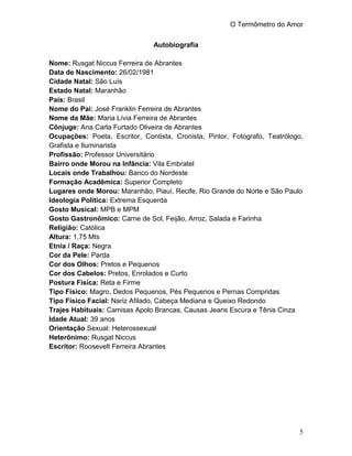 O Termômetro do Amor
5
Autobiografia
Nome: Rusgat Niccus Ferreira de Abrantes
Data de Nascimento: 26/02/1981
Cidade Natal: São Luís
Estado Natal: Maranhão
País: Brasil
Nome do Pai: José Franklin Ferreira de Abrantes
Nome da Mãe: Maria Lívia Ferreira de Abrantes
Cônjuge: Ana Carla Furtado Oliveira de Abrantes
Ocupações: Poeta, Escritor, Contista, Cronista, Pintor, Fotografo, Teatrólogo,
Grafista e Iluminarista
Profissão: Professor Universitário
Bairro onde Morou na Infância: Vila Embratel
Locais onde Trabalhou: Banco do Nordeste
Formação Acadêmica: Superior Completo
Lugares onde Morou: Maranhão, Piauí, Recife, Rio Grande do Norte e São Paulo
Ideologia Política: Extrema Esquerda
Gosto Musical: MPB e MPM
Gosto Gastronômico: Carne de Sol, Feijão, Arroz, Salada e Farinha
Religião: Católica
Altura: 1,75 Mts
Etnia / Raça: Negra
Cor da Pele: Parda
Cor dos Olhos: Pretos e Pequenos
Cor dos Cabelos: Pretos, Enrolados e Curto
Postura Física: Reta e Firme
Tipo Físico: Magro, Dedos Pequenos, Pés Pequenos e Pernas Compridas
Tipo Físico Facial: Nariz Afilado, Cabeça Mediana e Queixo Redondo
Trajes Habituais: Camisas Apolo Brancas, Causas Jeans Escura e Tênis Cinza
Idade Atual: 39 anos
Orientação Sexual: Heterossexual
Heterônimo: Rusgat Niccus
Escritor: Roosevelt Ferreira Abrantes
 