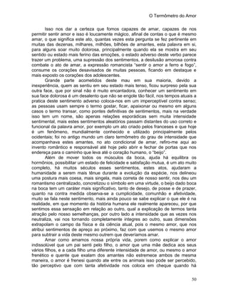 O Termômetro do Amor
50
Isso nos dar a certeza que fomos capazes de amar, capazes de nos
permitir sentir amor e isso é loucamente mágico, afinal de contas o que é mesmo
amar, o que significa este ato, quantas vezes esta pergunta se fez pertinente em
muitas das dezenas, milhares, milhões, bilhões de amantes, esta palavra em si,
para alguns soar muito dolorosa, principalmente quando ela se mostra em seu
sentido ou estado mais ferino das emoções, o estado adverso deste verbo parece
trazer um problema, uma supressão dos sentimentos, a desilusão amorosa contra
combate o ato de amar, a expressão romancista “sentir o amor a ferro e fogo”,
consume os corações desavisados de muitas pessoas, ficando em destaque e
mais exposto os corações dos adolescentes.
Grande parte acometidos deste mau em sua maioria, devido a
inexperiência, quem as sentiu em seu estado mais tenso, ficou surpreso pela sua
outra face, que por sinal não é muito encantadora, conhecer um sentimento em
sua face dolorosa é um desalento que não se engole tão fácil, nos tempos atuais a
pratica deste sentimento adverso coloca-nos em um imperceptível contra senso;
as pessoas usam sempre o termo gostar, ficar, apaixonar ou mesmo em alguns
casos o termo transar, como pontes definitivas de sentimentos, mais na verdade
isso tem um nome, são apenas relações esporádicas sem muita intensidade
sentimental, mais estes sentimentos aleatórios passam distantes do uso correto e
funcional da palavra amor, por exemplo um ato criado pelos franceses e que hoje
é um fenômeno, mundialmente conhecido e utilizado principalmente pelos
ocidentais; foi no antigo mundo um claro termômetro do grau de intensidade que
acompanhava estes amantes, no ato condicional de amar, refiro-me aqui ao
invento romântico e responsável até hoje pelo abrir e fechar de portas que nos
endereça para o caminho que leva até o coração humano, o “beijo”.
Além de mover todos os músculos da boca, ajuda há equilibra os
hormônios, possibilitar um estado de felicidade e satisfação mutua, é um ato muito
completo, há muitos séculos esses sentimentos, estes atos, ajudaram a
humanidade a serem mais tênue durante a evolução da espécie, nos delineou
uma postura mais coesa, mais singela, mais correta de nosso sentir, nos deu um
romantismo centralizado, concretizou o símbolo em uma virtude, o beijo dado boca
na boca tem um caráter mais significativo, tanto de desejo, de posse e de prazer,
quanto na contra medida observa-se a cumplicidade, comunhão e afetividade,
muito se fala neste sentimento, mais ainda pouco se sabe explicar o que ele é na
realidade, em que momento da história humana ele realmente apareceu, por que
sentimos essa sensação em relação ao outro, qual a explicação de termos tanta
atração pelo nosso semelhanças, por outro lado a intensidade que as vezes nos
neutraliza, vai nos tornando completamente integres ao outro, suas dimensões
extrapolam o campo da física e da ciência atual, pois o mesmo amor, que nos
atribui sentimentos de apreço ao próximo, faz com que usemos o mesmo amor
para subtrair a vida deste mesmo outrem que deveríamos amar.
Amar como amamos nossa própria vida, porem como explicar o amor
indissolúvel que um pai senti pelo filho, o amor que uma mãe dedica aos seus
vários filhos, e a cada filho uma diferente intensidade de amor, ou mesmo o amor
frenético e quente que exalam dos amantes não estremece ambos de mesma
maneira, o amor é frenesi quando ate entre os animais isso pode ser percebido,
tão perceptivo que com tanta afetividade nos coloca em cheque quando há
 