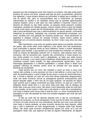 O Termômetro do Amor
51
pessoas que não conseguem amar nem mesmo a si próprio, mas elas ainda assim
insistem em querer nos amar, quando este tipo de amor se apresentar, devemos
fica vigilantes, o amor próprio deveria ser primordial, é sabido que a solidão é um
mal do século XXI, para os neurocientistas isso é indiscutível, as doenças
relacionadas ao cérebro e as isolações sócias que as grandes aglomerações
urbanas impõem, torna a vida cada vez mais solitária e irracional, mesmo com
advento da Internet ou das redes sociais, as pessoas ainda possuem contatos
mesclados, divididos em células grupais, mesmo nesses nichos o grau de relação
e ainda muito baixa, quase não há interatividade, sem nenhum contato físico real,
vale a pena lembramos aqui que o ultrarromantismo do século dezoito, movimento
intelectual de escritores, baseadas nas correntes sentimentais envolvidas com
amor, condizia com uma geração de inúmeros poetas que ainda decifravam os
segredos e desejos inócuos do coração humano, esses jovens poetas se
depararam em um enorme abismo chamado “eu lírico” onde o seu amor era mais
relevante.
Não importando o que outro ser poderia achar dessa sua posição, devemos
ser justos, eles ainda eram muito ingênuos a lhe darem com tais sentimentos,
suas frustrações e agonias frente ao amor platônico, frente a mulher idealizada,
congelou suas mentes, o que sentiam por suas amadas lhe conferiam um cárcere,
onde as chaves da libertação estavam em si mesmos, eles próprios eram seus
carrascos, não há carcereiro pior, quando não conhecemos o nosso próprio eu,
isso ainda existem no mundo atual e globalizado, os fatos que estes jovens
viveram na Europa, e em parte jovens brasileiros influenciados por esta corrente
romântica viveram nesta ocasião, foi algo extremamente aprisionador, hoje a
informação globalizada e a Internet possibilitam o contato difuso e direto com
qualquer indivíduo do planeta, porem amor de verdade tem que passar as
barreiras da virtualidade.
Cabe lembra que um amor não revelado a quem se amar e como uma
história não contada, e como escrever um livro e não editá-lo, e como suar frio no
calor de quarenta graus, e senti o beijar de seu amor e nunca ao menos fala isso a
ela, o mundo é apenas um trem em uma linha férrea totalmente desgovernado,
onde nos seres humanos somos os passageiros gritando enlouquecidos para
descer daquele vagão, o trem veio de um lugar qualquer, vai parando em algum
lugar quando quer e segue novamente pra lugar nenhum, ou seja se o amor lhe
despertar dentro deste trem e o seu amor está junto dele, não se abdique de
tentar falar a ela que você a ama, não deixe o trem descarrilar antes de você abrir
o seu coração, se por acaso o trem para e ela descer e você não a acompanhar,
com toda a certeza você nunca mais a verá de novo, e o amor novamente lhe foi
passageira e tudo não passará de mais uma simples bagagem que você não quis
concretizar.
O fato de você não ter descido daquele trem e não ter concretizado a
façanha da conquista, ou de ter perseguido o amor que lhe foi dado, lhe acarretará
no futuro um peso enorme em sua consciência, fazendo com que a sua vida fique
mais vazia e menos atraente, se esse encontro causou-lhe esse impacto, saiba
que a vida é realmente um trem desgovernado, e ninguém pode fugir desses
trilhos, não deixe esse encontro simplesmente passar por você, se e pra ser
passageiro nesta vida, que sejamos ao lado de alguém interessante, de alguém
 