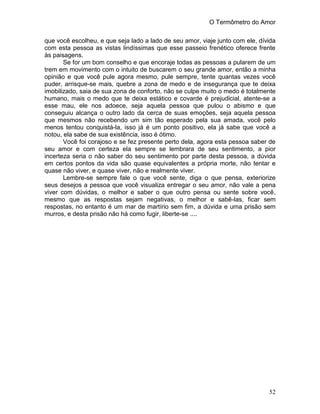 O Termômetro do Amor
52
que você escolheu, e que seja lado a lado de seu amor, viaje junto com ele, dívida
com esta pessoa as vistas lindíssimas que esse passeio frenético oferece frente
às paisagens.
Se for um bom conselho e que encoraje todas as pessoas a pularem de um
trem em movimento com o intuito de buscarem o seu grande amor, então a minha
opinião e que você pule agora mesmo, pule sempre, tente quantas vezes você
puder, arrisque-se mais, quebre a zona de medo e de insegurança que te deixa
imobilizado, saia de sua zona de conforto, não se culpe muito o medo é totalmente
humano, mais o medo que te deixa estático e covarde é prejudicial, atente-se a
esse mau, ele nos adoece, seja aquela pessoa que pulou o abismo e que
conseguiu alcança o outro lado da cerca de suas emoções, seja aquela pessoa
que mesmos não recebendo um sim tão esperado pela sua amada, você pelo
menos tentou conquistá-la, isso já é um ponto positivo, ela já sabe que você a
notou, ela sabe de sua existência, isso é ótimo.
Você foi corajoso e se fez presente perto dela, agora esta pessoa saber de
seu amor e com certeza ela sempre se lembrara de seu sentimento, a pior
incerteza seria o não saber do seu sentimento por parte desta pessoa, a dúvida
em certos pontos da vida são quase equivalentes a própria morte, não tentar e
quase não viver, e quase viver, não e realmente viver.
Lembre-se sempre fale o que você sente, diga o que pensa, exteriorize
seus desejos a pessoa que você visualiza entregar o seu amor, não vale a pena
viver com dúvidas, o melhor e saber o que outro pensa ou sente sobre você,
mesmo que as respostas sejam negativas, o melhor e sabê-las, ficar sem
respostas, no entanto é um mar de martírio sem fim, a dúvida e uma prisão sem
murros, e desta prisão não há como fugir, liberte-se ....
 