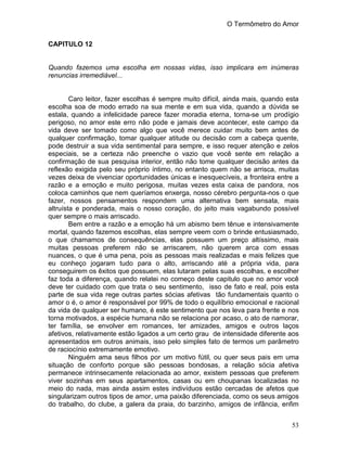 O Termômetro do Amor
53
CAPITULO 12
Quando fazemos uma escolha em nossas vidas, isso implicara em inúmeras
renuncias irremediável...
Caro leitor, fazer escolhas é sempre muito difícil, ainda mais, quando esta
escolha soa de modo errado na sua mente e em sua vida, quando a dúvida se
estala, quando a infelicidade parece fazer moradia eterna, torna-se um prodígio
perigoso, no amor este erro não pode e jamais deve acontecer, este campo da
vida deve ser tomado como algo que você merece cuidar muito bem antes de
qualquer confirmação, tomar qualquer atitude ou decisão com a cabeça quente,
pode destruir a sua vida sentimental para sempre, e isso requer atenção e zelos
especiais, se a certeza não preenche o vazio que você sente em relação a
confirmação de sua pesquisa interior, então não tome qualquer decisão antes da
reflexão exigida pelo seu próprio íntimo, no entanto quem não se arrisca, muitas
vezes deixa de vivenciar oportunidades únicas e inesquecíveis, a fronteira entre a
razão e a emoção e muito perigosa, muitas vezes esta caixa de pandora, nos
coloca caminhos que nem queríamos enxerga, nosso cérebro pergunta-nos o que
fazer, nossos pensamentos respondem uma alternativa bem sensata, mais
altruísta e ponderada, mais o nosso coração, do jeito mais vagabundo possível
quer sempre o mais arriscado.
Bem entre a razão e a emoção há um abismo bem tênue e intensivamente
mortal, quando fazemos escolhas, elas sempre veem com o brinde entusiasmado,
o que chamamos de consequências, elas possuem um preço altíssimo, mais
muitas pessoas preferem não se arriscarem, não querem arca com essas
nuances, o que é uma pena, pois as pessoas mais realizadas e mais felizes que
eu conheço jogaram tudo para o alto, arriscando até a própria vida, para
conseguirem os êxitos que possuem, elas lutaram pelas suas escolhas, e escolher
faz toda a diferença, quando relatei no começo deste capitulo que no amor você
deve ter cuidado com que trata o seu sentimento, isso de fato e real, pois esta
parte de sua vida rege outras partes sócias afetivas tão fundamentais quanto o
amor o é, o amor é responsável por 99% de todo o equilíbrio emocional e racional
da vida de qualquer ser humano, é este sentimento que nos leva para frente e nos
torna motivados, a espécie humana não se relaciona por acaso, o ato de namorar,
ter família, se envolver em romances, ter amizades, amigos e outros laços
afetivos, relativamente estão ligados a um certo grau de intensidade diferente aos
apresentados em outros animais, isso pelo simples fato de termos um parâmetro
de raciocínio extremamente emotivo.
Ninguém ama seus filhos por um motivo fútil, ou quer seus pais em uma
situação de conforto porque são pessoas bondosas, a relação sócia afetiva
permanece intrinsecamente relacionada ao amor, existem pessoas que preferem
viver sozinhas em seus apartamentos, casas ou em choupanas localizadas no
meio do nada, mas ainda assim estes indivíduos estão cercadas de afetos que
singularizam outros tipos de amor, uma paixão diferenciada, como os seus amigos
do trabalho, do clube, a galera da praia, do barzinho, amigos de infância, enfim
 