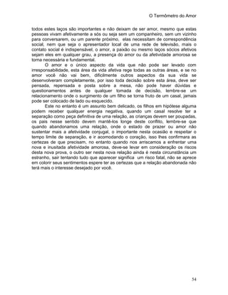 O Termômetro do Amor
54
todos estes laços são importantes e não deixam de ser amor, mesmo que estas
pessoas vivam afetivamente a sós ou seja sem um companheiro, sem um vizinho
para conversarem, ou um parente próximo, elas necessitam de correspondência
social, nem que seja o apresentador local de uma rede de televisão, mais o
contato social é indispensável, o amor, a paixão ou mesmo laços sócios afetivos
sejam eles em qualquer grau, a presença do amor ou da afetividade amorosa se
torna necessária e fundamental.
O amor e o único aspecto da vida que não pode ser levado com
irresponsabilidade, esta área da vida afetiva rege todas as outras áreas, e se no
amor você não vai bem, dificilmente outros aspectos da sua vida se
desenvolveram completamente, por isso toda decisão sobre esta área, deve ser
pensada, repensada e posta sobre a mesa, não pode haver dúvidas e
questionamentos antes de qualquer tomada de decisão, lembre-se um
relacionamento onde o surgimento de um filho se torna fruto de um casal, jamais
pode ser colocado de lado ou esquecido.
Este no entanto é um assunto bem delicado, os filhos em hipótese alguma
podem receber qualquer energia negativa, quando um casal resolve ter a
separação como peça definitiva de uma relação, as crianças devem ser poupadas,
os pais nesse sentido devem mantê-los longe deste conflito, lembre-se que
quando abandonamos uma relação, onde o estado de prazer ou amor não
sustentar mais a afetividade conjugal, o importante nesta ocasião e respeitar o
tempo limite de separação, e ir acomodando o coração, isso lhes confirmara as
certezas de que precisam, no entanto quando nos arriscamos a enfrentar uma
nova e inusitada afetividade amorosa, deve-se levar em consideração os riscos
desta nova prova, o outro ser nesta nova relação ainda é nesta circunstância um
estranho, sair tentando tudo que aparecer significa um risco fatal, não se aprece
em colorir seus sentimentos espere ter as certezas que a relação abandonada não
terá mais o interesse desejado por você.
 