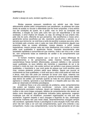 O Termômetro do Amor
55
CAPITULO 13
Aceitar o desejo do outro, também significa amar....
Muitas pessoas possuem resistência em admitir que não foram
afetivamente aceitas pelos companheiros que escolheram, as pessoas tem esse
direito de aceitar ou recusar a afetividade que lhe foram propostas, o livre arbítrio
nos dar condições de querer, ter e poder, mas no amor as condições são
diferentes, a doação do outro pelo outro tem que ser espontâneas e de real
aceitação, o amor implica em doação, ou seja, de entrega da sua própria vida,
pela vida do outro, diferente do que pensamos, não escolhemos o nosso amor,
geralmente somos escolhidos por ele, raramente escolhemos o parceiro ou a
parceira que iremos ter, se você teve a sorte de escolher a pessoa que ama, sinta-
se brindado pelo universo, pois é cada vez mais difícil encontramos alguém que
preencha todas as nossas afinidades, nossos desejos, e enfim nossas
expectativas, mesmo porque cada vez mais idealizamos uma mulher ou homem
pelas suas qualidades e aparências físicas, impostas absurdamente pela
sociedade capitalista e consumista em que vivemos, onde o ser virou o ter, e esse
ter, vem comprando todas as essências de caráter e de comportamento que
conhecemos.
O homem moderno esquece que o ser que é possui diferenças de
comportamentos e de pensamentos, estes mesmos homens possuem
características físicas também diferenciadas, possuem defeitos e não somente
super qualidades, os seus defeitos são inerentes a capacidade de ser e de
conduzir o modo de viver, não existe nenhum ser perfeito e que possua somente
qualidades, o importante é, que você goste da pessoa que você escolheu para
viver, comece gostando primeiro pelos seus defeitos, depois aos poucos vá
conhecendo as suas qualidades, e você verá que a vida a dois pode ser mais leve
e tênue, mais isso não pode por exemplo se tornar uma regra, estamos nos
referindo aos defeitos pequenos e comuns, quando há evidencias que esse defeito
seja desvio de caráter, por exemplo quando se trata de uma pessoa ciumenta,
agressiva e violenta, ignorando a sua liberdade e o respeito pela sua vida, isso
pode ser observado em âmbitos psicológicos.
A violência física e só uma extensão do problema, estes comportamentos
não podem ser tratados como ocorrências comuns, como estes casos
frequentemente acometem mulheres, devem ser tratadas como crimes contra a
mulher e não como brigas conjugais, defeitos de comportamentos não devem ser
dados como desculpas, atos geralmente indicados pelos agressores, sugerem
mudanças que não se oficializam, prometem organizações na vida que não
acontecem, sugerem respeito a seus cônjuges e façanhas do tipo, observação
importante mulheres não caia nesta cilada, desentendimentos conjugais sempre
vão acontecer, agressões físicas e psicológicas é outra situação muito mais séria,
amor não tem nada a ver com tais comportamentos, quem ama entende o seu
companheiro, muda o seu comportamento, nunca faz nada pensando só em seu
 