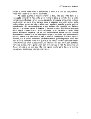 O Termômetro do Amor
56
prazer, e jamais tenta contra o sentimento, o amor, e a vida do seu próximo...
ainda mais se este e seu amado ou amada....
Às vezes quando o relacionamento a dois, não está indo bem, e a
separação e inevitável, haja vista que o melhor e deixa o caminho livre e tentar
outro amor, neste caso o amor apenas se recicla, toma outra forma, mais continua
sendo amor, um novo amor sempre ajuda a esquecer um amor antigo, tenha
certeza disso, lembre-se não é valido, nem saudável quando se ama sozinho,
quando outro não corresponde mais a seus ideias e não preenche com êxito os
seus sonhos o mais correto é deixá-la ir, você no entanto deve buscar um novo
amor, tudo é possível quando abrirmos espaço dentro de nosso coração, é fato
que no amor nada se perde, com ele tudo se transforma, amar e também deixar o
outro ser feliz, mesmo que ser feliz signifique que o seu amor seja feliz com outra
pessoa, mesmo que você ainda a ame, e tenha a certeza que nunca vá deixá-la
de amar, não é correto mantê-la a seu lado sabendo que esta pessoa não a ame
mais e não a preencha como você quer que ela o faça, construa por você mesmo
outras formas de amar, outros amores, se não der certo este amor, com certeza a
inúmeros outros amores para amar, com toda certeza a vida lhe consentira um
desses amores, e ele será seu, não vale a pena manter perto de nós e contra a
sua vontade alguém que não nos ama mais....
 