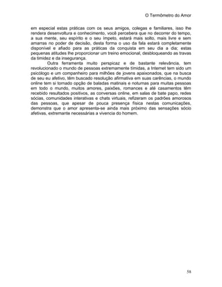 O Termômetro do Amor
58
em especial estas práticas com os seus amigos, colegas e familiares, isso lhe
rendera desenvoltura e conhecimento, você percebera que no decorrer do tempo,
a sua mente, seu espírito e o seu ímpeto, estará mais solto, mais livre e sem
amarras no poder de decisão, desta forma o uso da fala estará completamente
disponível e afiado para as práticas da conquista em seu dia a dia; estas
pequenas atitudes lhe proporcionar um treino emocional, desbloqueando as travas
da timidez e da insegurança.
Outra ferramenta muito perspicaz e de bastante relevância, tem
revolucionado o mundo de pessoas extremamente tímidas, a Internet tem sido um
psicólogo e um companheiro para milhões de jovens apaixonados, que na busca
de seu eu afetivo, têm buscado resolução afirmativa em suas carências, o mundo
online tem si tornado opção de baladas matinais e noturnas para muitas pessoas
em todo o mundo, muitos amores, paixões, romances e até casamentos têm
recebido resultados positivos, as conversas online, em salas de bate papo, redes
sócias, comunidades interativas e chats virtuais, refizeram os padrões amorosos
das pessoas, que apesar de pouca presença física nestas comunicações,
demonstra que o amor apresenta-se ainda mais próximo das sensações sócio
afetivas, extremante necessárias a vivencia do homem.
 