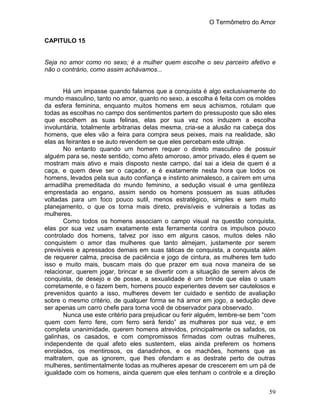 O Termômetro do Amor
59
CAPITULO 15
Seja no amor como no sexo; é a mulher quem escolhe o seu parceiro afetivo e
não o contrário, como assim achávamos...
Há um impasse quando falamos que a conquista é algo exclusivamente do
mundo masculino, tanto no amor, quanto no sexo, a escolha é feita com os moldes
da esfera feminina, enquanto muitos homens em seus achismos, rotulam que
todas as escolhas no campo dos sentimentos partem do pressuposto que são eles
que escolhem as suas felinas, elas por sua vez nos induzem a escolha
involuntária, totalmente arbitrarias delas mesma, cria-se a alusão na cabeça dos
homens, que eles vão a feira para compra seus peixes, mais na realidade, são
elas as feirantes e se auto revendem se que eles percebam este ultraje.
No entanto quando um homem requer o direito masculino de possuir
alguém para se, neste sentido, como afeto amoroso, amor privado, eles é quem se
mostram mais ativo e mais disposto neste campo, daí sai a ideia de quem é a
caça, e quem deve ser o caçador, e é exatamente nesta hora que todos os
homens, levados pela sua auto confiança e instinto animalesco, a caírem em uma
armadilha premeditada do mundo feminino, a sedução visual é uma gentileza
emprestada ao engano, assim sendo os homens possuem as suas atitudes
voltadas para um foco pouco sutil, menos estratégico, simples e sem muito
planejamento, o que os torna mais direto, previsíveis e vulnerais a todas as
mulheres.
Como todos os homens associam o campo visual na questão conquista,
elas por sua vez usam exatamente esta ferramenta contra os impulsos pouco
controlado dos homens, talvez por isso em alguns casos, muitos deles não
conquistem o amor das mulheres que tanto almejam, justamente por serem
previsíveis e apressados demais em suas táticas de conquista, a conquista além
de requerer calma, precisa de paciência e jogo de cintura, as mulheres tem tudo
isso e muito mais, buscam mais do que prazer em sua nova maneira de se
relacionar, querem jogar, brincar e se divertir com a situação de serem alvos de
conquista, de desejo e de posse, a sexualidade é um brinde que elas o usam
corretamente, e o fazem bem, homens pouco experientes devem ser cautelosos e
prevenidos quanto a isso, mulheres devem ter cuidado e sentido de avaliação
sobre o mesmo critério, de qualquer forma se há amor em jogo, a sedução deve
ser apenas um carro chefe para torna você de observador para observado.
Nunca use este critério para prejudicar ou ferir alguém, lembre-se bem “com
quem com ferro fere, com ferro será ferido” as mulheres por sua vez, e em
completa unanimidade, querem homens atrevidos, principalmente os safados, os
galinhas, os casados, e com compromissos firmadas com outras mulheres,
independente de qual afeto eles sustentem, elas ainda preferem os homens
enrolados, os mentirosos, os danadinhos, e os machões, homens que as
maltratem, que as ignorem, que lhes ofendam e as destrate perto de outras
mulheres, sentimentalmente todas as mulheres apesar de crescerem em um pá de
igualdade com os homens, ainda querem que eles tenham o controle e a direção
 