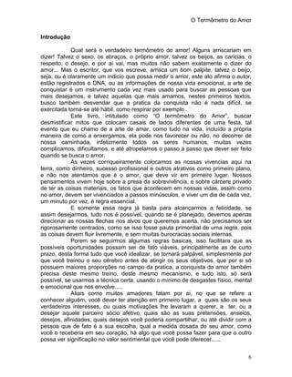 O Termômetro do Amor
6
Introdução
Qual será o verdadeiro termômetro do amor! Alguns arriscariam em
dizer! Talvez o sexo, os abraços, o próprio amor, talvez os beijos, as caricias, o
respeito, o desejo, e por ai vai, mas muitos não sabem exatamente o dizer do
amor... Mas o escritor, que vos escreve, arrisca um bom palpite, talvez o beijo,
seja, ou é claramente um indicio que possa medir o amor, este ato afirma o autor,
estão registrados o DNA, ou as informações de nossa vida emocional, a arte de
conquistar é um instrumento cada vez mais usado para buscar as pessoas que
mais desejamos, e talvez aquelas que mais amamos, nestes primeiros textos,
busco também desvendar que a pratica da conquista não é nada difícil, se
exercitada torna-se até hábil, como respirar por exemplo .
Este livro, intitulado como “O termômetro do Amor”, buscar
desmistificar mitos que colocam casais de lados diferentes de uma festa, tal
evento que eu chamo de a arte de amar, como tudo na vida, incluído a própria
maneira de como a enxergamos, ela pode nos favorecer ou não, no decorrer de
nossa caminhada, infelizmente todos os seres humanos, muitas vezes
complicamos, dificultamos, e até atropelamos o passo a passo que dever ser feito
quando se busca o amor.
As vezes corriqueiramente colocamos as nossas vivencias aqui na
terra, como dinheiro, sucesso profissional e outros atrativos como primeiro plano,
e não nos atentamos que é o amor, que deve vir em primeiro lugar. Nossos
pensamentos vivem hoje sobre a presa da sobrevivência, e sobre cárcere privado
de ter as coisas materiais, os fatos que acontecem em nossas vidas, assim como
no amor, devem ser vivenciados a passos minúsculos, e viver um dia de cada vez,
um minuto por vez, é regra essencial.
E somente essa regra já basta para alcançarmos a felicidade, se
assim desejarmos, tudo nos é possível, quando se é planejado, devemos apenas
direcionar as nossas flechas nos alvos que queremos acerta, não precisamos ser
rigorosamente centrados, como se isso fosse pauta primordial de uma regra, pois
as coisas devem fluir livremente, e sem muitas burocracias sociais internas.
Porem se seguirmos algumas regras basicas, isso facilitara que as
possíveis oportunidades possam ser de fato viáveis, principalmente as de curto
prazo, desta forma tudo que você idealizar, se tornará palpável, simplesmente por
que você treinou o seu cérebro antes de atingir os seus objetivos, que por si só
possuem maiores proporções no campo da pratica, a conquista do amor também
precisa deste mesmo treino, deste mesmo mecanismo, e tudo isto, só será
possível, se usarmos a técnica certa, usando o mínimo de desgastes físico, mental
e emocional que nos envolve.....
Aliais como muitos amadores falam por ai, no que se refere a
conhecer alguém, você dever ter atenção em primeiro lugar, a quais são os seus
verdadeiros interesses, ou quais motivações lhe levaram a querer, a ter, ou a
desejar aquele parceiro sócio afetivo, quais são as suas pretensões, anseios,
desejos, afinidades, quais desejos você poderia compartilhar, ou até dividir com a
pessoa que de fato é a sua escolha, qual a medida dosada do seu amor, como
você o receberia em seu coração, há algo que você possa fazer para que o outro
possa ver significação no valor sentimental que você pode oferecer......
 