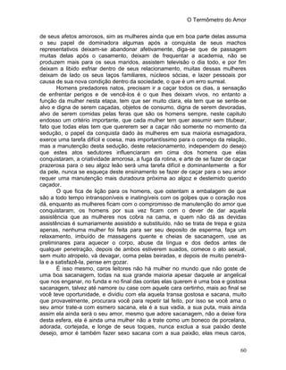 O Termômetro do Amor
60
de seus afetos amorosos, sim as mulheres ainda que em boa parte delas assuma
o seu papel de dominadora algumas após a conquista de seus machos
representativos deixam-se abandonar afetivamente, diga-se que de passagem
muitas delas após o casamento, deixam de frequentar a academia, não se
produzem mais para os seus maridos, assistem televisão o dia todo, e por fim
deixam a libido esfriar dentro de seus relacionamento, muitas dessas mulheres
deixam de lado os seus laços familiares, núcleos sócias, e lazer pessoais por
causa de sua nova condição dentro da sociedade, o que é um erro surreal.
Homens predadores natos, precisam ir a caçar todos os dias, a sensação
de enfrentar perigos e de vencê-los é o que lhes deixam vivos, no entanto a
função da mulher nesta etapa, tem que ser muito clara, ela tem que se sente-se
alvo e digna de serem caçadas, objetos de consumo, digna de serem devoradas,
alvo de serem comidas pelas feras que são os homens sempre, neste capitulo
endosso um critério importante, que cada mulher tem quer assumir sem titubear,
fato que todas elas tem que quererem ser a caçar não somente no momento da
sedução, o papel da conquista dado às mulheres em sua maioria esmagadora,
exerce uma tarefa difícil e coesa, mas importantíssimo para o começo da relação,
mas a manutenção desta sedução, deste relacionamento, independem do desejo
que estes atos sedutores influenciaram em cima dos homens que elas
conquistaram, a criatividade amorosa, a fuga da rotina, e arte de se fazer de caçar
prazerosa para o seu algoz leão será uma tarefa difícil e dominantemente a flor
da pele, nunca se esqueça deste ensinamento se fazer de caçar para o seu amor
requer uma manutenção mais duradoura próxima ao algoz e destemido querido
caçador.
O que fica de lição para os homens, que ostentam a embalagem de que
são a todo tempo intransponíveis e inatingíveis com os golpes que o coração nos
dá, enquanto as mulheres ficam com o compromisso de manutenção do amor que
conquistaram, os homens por sua vez ficam com o dever de dar aquela
assistência que as mulheres nos cobra na cama, e quem não dá as devidas
assistências é sumariamente assistido e substituído, não se trata de trepa e goza
apenas, nenhuma mulher foi feita para ser seu deposito de esperma, faça um
relaxamento, imbuído de massagens quente e cheias de sacanagem, use as
preliminares para aquecer o corpo, abuse da língua e dos dedos antes de
qualquer penetração, depois de ambos estiverem suados, comece o ato sexual,
sem muito atropelo, vá devagar, coma pelas beiradas, e depois de muito penetrá-
la e a satisfazê-la, pense em gozar.
É isso mesmo, caros leitores não há mulher no mundo que não goste de
uma boa sacanagem, todas na sua grande maioria apesar daquele ar angelical
que nos enganar, no funda e no final das contas elas querem é uma boa e gostosa
sacanagem, talvez até namore ou case com aquele cara certinho, mais ao final se
você teve oportunidade, e dividiu com ela aquela transa gostosa e sacana, muito
que provavelmente, procurara você para repetir tal feito, por isso se você ama o
seu amor trate-a com esmero sacana, ela é a sua vadia, a sua puta, mais ainda
assim ela ainda será o seu amor, mesmo que adore sacanagem, não a deixe fora
desta esfera, ela é ainda uma mulher não a trate como um boneco de porcelana,
adorada, cortejada, e longe de seus toques, nunca exclua a sua paixão deste
desejo, amor é também fazer sexo sacana com a sua paixão, elas meus caros,
 