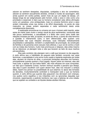 O Termômetro do Amor
61
adoram se sentirem desejadas, disputadas, cortejadas e alvo de comentários,
adoram se sentirem sexualmente atraídas, símbolo e núcleo de sacanagem, elas
ainda querem em contra partida, serem mais do que um objeto de desejo, um
desejo longe de ser estigmatizado pelo homem, onde o sexo é visto como uma
prioridade e essencial; é claro que os homens consideram esta última afirmação
como um paradoxo, uma ambiguidade, mais no universo feminino amor e sexo
andam misturadas umas nas outras e de difícil dissociação, no ponto de vista
masculino as coisas andam separadas e cada sentimento deste anda
completamente dissociado.
A explicação encontra-se no universo em que o homem está inserido, estes
seres de marte usam muito o campo visual de seus sentimentos, concluindo eles
são pouco sentimentais, a sexualidade e a libido vêm como carro chefe das
relações iniciadas por eles, já oposto, os seres de vênus, o ponto de vista feminino
a questão é inteiramente outra, e bem diferenciada, elas querem uma
exclusividade nas suas relações amorosas, suas intenções metodicamente
arquitetadas e planejadas, remetem a subjetividade da procriação, da construção
de famílias e de parcerias sócio sexuais mais afetivas, o que vai de contra a maré
com as metas dos homens, muito mais promíscuos e relapsos, elas antes mesmo
de se relacionar, já planejam toda a vida que levaram ao lado de seus machos
pré-escolhidos.
Eles pelo contrário não planejam nem o café que tomaram no dia seguinte,
é certo afirma que a habilidade da paquera esta também correndo nas veias
femininas, a sexualidade é uma arma muito usada e bastante explorada por todas
elas, abusam do charme do olhar, e provocam tentações absurdas nos homens,
principalmente quando querem o foco jogado, fiquem sobre as mesmas, elas são
mais sutis, e apesar do que todos falam, são mais eficazes em suas conquistas,
um fato que é bastante curioso, homem nenhum escolhe a parceira que deseja,
são elas é quem escolhem com quem devem ficar, elas nos induzem a certeza
delas, fazem-nos pensar na possibilidade de que estamos no ápice das tomadas
de decisões, involuntariamente controlam e manipulam tudo o que os homens
querem, é certo afirma que quando elas paqueram nos derrubam com crianças,
nos quebra como espelhos e nos imbeciliza com os ignorantes daquelas que
chorando, esperneando e pedindo bombons nas ruas e ladeiras de uma cidade,
que se sujeitam as vontades e as tripules destas adultas infernais.
 