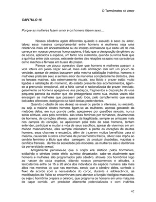 O Termômetro do Amor
62
CAPITULO 16
Porque as mulheres fazem amor e os homens fazem sexo....
Nossos cérebros agem diferentes quando o assunto é sexo ou amor,
talvez essa maneira comportamental entre homens e mulheres seja uma
referência mais em ancestralidade ou de instinto animalesco que cada um de nós
carrega em nossos genomas homo sapiens, é fato que a designação de gênero ou
de sexos, aplicados a espécie, um tanto nos aterroriza, quando ouvimos falar que
a química entre dois corpos, existente dentro das relações sexuais nos caracteriza
como machos e fêmeas em busca do prazer.
Parece um pouco agressivo dizer que homens e mulheres passam a
vida inteira em plena caçar sexual, mais esta afirmação tem sim um pouco de
verdade, apesar de ambos buscarem pela mesma satisfação instintiva, homens e
mulheres praticam sexo e sentem amor de maneiras completamente distintas, eles
os ferozes machos, são extremamente visuais, seu libido e prazer estão muito
ligados a satisfação do momento, do estado presente dos acontecimentos, ligam-
se a prenuncia emocional, até a fúria carnal e racionalizada do prazer imediato,
geralmente os homens apegam-se aos pedaços, fragmentos e disposição de uma
pequena parcela da mulher que ele protagonizou como sua, muitas vezes não
enxergam as mulheres que possuem pelo todo, pelo complemento que essas
beldades oferecem, desligando-se fácil destas pretendentes.
Quando o objeto de seu desejo se esvai ou perde o interesse, ou encanto,
ou seja a maioria destes homens ligam-se as mulheres, apenas gostando da
metades delas, em sua grande parte, apegam-se por questões sexuais, nunca
sócio afetivas, elas pelo contrário, são lobas famintas por romances, devoradoras
de homens, de corações alheios, apesar da fragilidade, sempre se arriscam mais
nos campos do coração, se apaixonam pelo todo de seus homens, tentam
entender, participar e mudar a vida de seus escolhos, apesar de vivermos em um
mundo masculinizado, elas sempre colocaram a perde os corações de muitos
homens, seus charmes e encantos, além de trazerem muitos benefícios para si
mesma, causaram austera a homens de pensamentos fracos, talvez isso impôs ao
cenário feminino o título que elas carregam, de produzir discórdias, mazelas e
conflitos frenesis, dentro da sociedade pós moderna, as mulheres são o demônios
da perversidade sexual.
Antigamente pensava-se que o corpo era afetado pelos hormônios,
excluindo o cérebro deste efeito químico devastador, sabe-se atualmente que
homens e mulheres são programados pelo cérebro, através dos hormônios logo
ao nascer de cada espécie, ditando nossos pensamentos e atitudes, a
testosterona entre os 15 a 20 anos dos indivíduos da espécie humana são mais
altos nos meninos do que nas meninas, sendo que o cérebro deles, controla o
fluxo de acordo com a necessidade do corpo, durante a adolescência, as
modificações do físico se encaminham para atender a função biológica masculina,
ou seja o hormônio prepara o cérebro, que programa os homens em uma máquina
de caçar comida, um predador altamente potencializado e com instintos
 