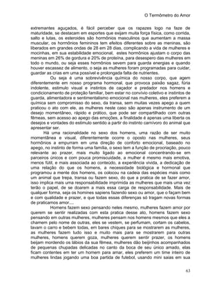 O Termômetro do Amor
63
extremantes aguçados, é fácil perceber que os rapazes logo na faze de
maturidade, se destacam em esportes que exijam muita força física, como corrida,
salto e lutas, os esteroides são hormônios masculinos que aumentam a massa
muscular, os hormônios femininos tem efeitos diferentes sobre as meninas, são
liberados em grandes ondas de 28 em 28 dias, complicando a vida de mulheres e
mocinhas, em sua estabilidade emocional, estes hormônios ajustam o corpo das
meninas em 26% de gordura e 20% de proteína, para desespero das mulheres em
todo o mundo, ou seja esses hormônios sevem para guarda energias e quando
houver escassez de alimento, o seja as mulheres foram programadas para cuidar,
guardar as crias em uma possível e prolongada falta de nutrientes.
Ou seja é uma sobrevivência química do nosso corpo, que agem
diferentemente em nosso programa hormonal, que provoca paixão sagaz, fúria
indolente, estimulo visual e instintos de caçador e predador nos homens e
condicionamento de proteção familiar, bem estar no convívio coletivo e instintos de
guarda, alimentadora e sentimentalismo emocional nas mulheres, eles preferem a
química sem compromisso do sexo, da transa, sem muitas vezes apego a quem
praticou o ato com ele, as mulheres neste caso são apenas instrumento de um
desejo momentâneo, rápido e prático, que pode ser compartilhado com outras
fêmeas, sem acesso ao apego das emoções, a finalidade é apenas uma liberta os
desejos e vontades do estimulo sentido a partir do instinto carnívoro do animal que
apresentar ser.
Há uma racionalidade no sexo dos homens, uma razão de ser muito
momentânea e visual, diferentemente ocorre o oposto nas mulheres, seus
hormônios a empurram em uma direção de conforto emocional, baseado no
apego, no instinto de forma uma família, o sexo tem a função de procriação, pouco
relevante ao prazer, mais muito ligado ao emocional concentrando-se em
parceiros únicos e com pouca promiscuidade, a mulher é mesmo mais emotiva,
menos fútil, e mais associada ao conteúdo, a experiência vivida, a dedicação de
uma relação do que os homens, a necessidade biológica e hormonal que
programou a mente dos homens, os colocou na cadeia das espécies mais como
um animal que trepa, transa ou fazem sexo, do que a pratica de se fazer amor,
isso implica mais uma responsabilidade imprimida as mulheres que mais uma vez
terão o papel, de se doarem a mais essa carga de responsabilidade. Mais de
qualquer forma, seja os homines sapiens fazendo sexo ou amor, que o façam bem
e com qualidade e prazer, e que todas essas diferenças só tragam novas formas
de praticamos amor....
Homens fazem sexo pensando neles mesmo, mulheres fazem amor por
querem se sentir realizadas com esta pratica desse ato, homens fazem sexo
pensando em outras mulheres, mulheres pensam nos homens mesmos que eles a
chamem pelo nome de outras, eles se vestem, se perfumam, cortam os cabelos,
lavam o carro e bebem todas, em bares chiques para se mostrarem as mulheres,
as mulheres fazem tudo isso e muito mais para se mostrarem para outras
mulheres, homens querem goza, mulheres querem sentir prazer, os homens
beijam mordendo os lábios da sua fêmea, mulheres dão beijinhos acompanhados
de pequenas chupadas delicadas no canto da boca de seu único amado, elas
ficam contentes em ter um homem para amar, eles preferem um time inteiro de
mulheres lindas jogando uma boa partida de futebol, usando mini saias em sua
 