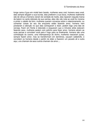 O Termômetro do Amor
64
longa cama d´gua em motel bem barato, mulheres sexo oral, homens sexo anal,
eles sempre elogiam a sua bunda, elas preferem a sua boca, mulheres realmente
são de vênus e homens vieram de verdade de marte, elas reparam naquela marca
de batom no canto dobrado de sua camisa, eles não vão nota se você for morena
e pintar o cabelo de loiro, mulheres querem conversa sobre o relacionamento, ou
comentar coisas do seu dia enquanto estão fazendo amor, homens nem
prestaram a atenção no que elas começaram a dizer, pedem logo uma lata de
cerveja, ficam em frente à televisão e esquecem que a minutos atrás estavam
fazendo sexo, mulheres pedem com jeitinho para fazer amor, homens abrem as
suas pernas e convidam você para ir logo para os finalmente, homens são uma
contradição do cosmo, uma intemperança do divino, mulheres nasceram puras,
sempre fazem amor, mas se transformam em demônios, causam catástrofe, e
convidam os homens desde o jardim do éden a fazerem um pecado ali e outra
aqui, uns chamam de sexo outros chamam de amor....
 