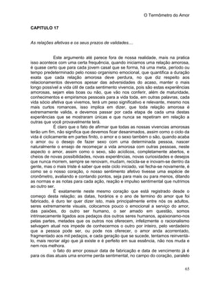 O Termômetro do Amor
65
CAPITULO 17
As relações afetivas e os seus prazos de validades....
Este argumento até parece fora de nossa realidade, mais na pratica
isso acontece com uma certa frequência, quando iniciamos uma relação amorosa,
é quase certo que para cada jovem casal que se forma, há uma meta, período ou
tempo predeterminado pelo nosso organismo emocional, que quantifica a duração
exata que cada relação amorosa deve perdura, no que diz respeito aos
relacionamentos devemos apesar das adversidades do acaso, manter o mais
longo possível a vida útil de cada sentimento vivencia, pois são estas experiências
amorosas, sejam elas boas ou não, que vão nos conferir, além de maturidade,
conhecimentos e empirismos pessoais para a vida toda, em outras palavras, cada
vida sócio afetiva que vivemos, terá um peso significativo e relevante, mesmo nos
mais curtos romances, isso implica em dizer, que toda relação amorosa é
extremamente valida, e devemos passar por cada etapa de cada uma destas
experiências que se mostraram únicas e que nunca se repetiram em relação a
outras que você provavelmente terá.
É claro que o fato de afirmar que todas as nossas vivencias amorosas
terão um fim, não significa que devemos ficar desanimados, assim como o ciclo da
vida é ciclicamente em partes finito, o amor e o sexo também o são, quando acaba
o amor ou o desejo de fazer sexo com uma determinada pessoa, nascer
naturalmente o ensejo de recomeçar a vida amorosa com outras pessoas, neste
aspecto o amor, assim como o sexo, são acíclicos, completamente abertos, e
cheios de novas possibilidades, novas experiências, novas curiosidades e desejos
que nunca morrem, sempre se renovam, mudam, recicla-se e inovam-se dentro da
gente, mas o mais triste é saber que este ciclo iniciado, vai fecha-se novamente, é
como se o nosso coração, o nosso sentimento afetivo tivesse uma espécie de
cronômetro, avaliando e contando pontos, seja para mais ou para menos, ditando
as normas e as notas para cada ação, reação e impulso sentimental que nutrimos
ao outro ser.
É exatamente neste mesmo coração que está registrado desde o
começo desta relação; as datas, horários e o ano de termino do amor que foi
fabricado, é duro ter quer dizer isto, mais principalmente entre nós os adultos,
seres extremamente visuais, colocamos pouco o emocional a serviço do amor,
das paixões, do outro ser humano, o ser amado em questão, somos
intrinsecamente ligados aos pedaços dos outros seres humanos, apaixonamo-nos
pelas partes, metades que os outros nos oferecem, infelizmente o racionalismo
selvagem atual nos impede de conhecermos o outro por inteiro, pelo verdadeiro
que a pessoa pode ser, ou pode nos oferecer, o amor anda acorrentado,
fragmentado aos mil pedaços, e cada geração que se sucede, tentamos reinventá-
lo, mais recriar algo que já existe e é perfeito em sua essência, não nos muda e
nem nos melhora.
o fato do amor possuir data de fabricação e data de vencimento já é
para os dias atuais uma enorme perda sentimental, no campo do coração, paralelo
 