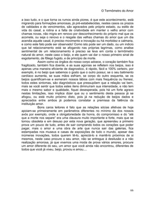O Termômetro do Amor
66
a isso tudo, e o que torna os rumos ainda piores, é que este acontecimento, está
migrando para formações amorosas, já pré-estabelecidas, nestes casos os prazos
de validades e de vencimentos, são agravados pelo próprio estado, ou estilo de
vida do casal, a rotina e a falta de criatividade em manter o velho amor com
chamas novas, não migra em renovo por desconhecimento do próprio mal que os
acomete, ou seja o renovo e o resgate das velhas chamas do amor que um dia
acendia aquele casal, é preciso movimento e inovação ou há morbidez e calmaria,
e como este fato pode ser observado! Como isto pode ser um dado, ou um indicio
que tal relacionamento está se afogando nas próprias lagrimas, como analise
sentimental de um relacionamento é preciso se leva em conta o termômetro
natural do amor, neste caso o beijo, e ele quem vai dar o nosso primeiro sinal de
esgotamento, de fôlego fugido, e de princípio de morte.
Assim como os órgãos do nosso corpo adoece, o coração também fica
fragilizado, também fica doente, e as suas agonias se refletem nos beijos, isso é
apenas uma maneira eficiente de diagnostico, é rápido, fácil e 100% certeiro, por
exemplo, é no beijo que sabemos o gosto que o outro possui, se o seu batimento
cardíaco aumenta, se suas mãos esfriam, se corpo do outro esquenta, se os
beijos quantificam-se e esmeram nossos lábios com mais frequência ou frenesi,
todos estes sintomas, são diagnósticos que pressupõem que a relação vai bem,
mais se você sentir que todos estes itens diminuíram sua intensidade, e não tem
mais o mesmo sabor e qualidade, fiquei desesperada, pois há um forte agravo
nestas limitações, isso implica dizer que ou o sentimento desta pessoa já se
afogou, ou está muito próximo disto, pois já na redução de beijos dados e
apreciados entre ambos já podemos constatar a premissa da falência da
instituição amor.
Bons caros leitores é fato que as relações sócias afetivas de hoje
apoiam-se primeiramente em parâmetros diferentes no mínimo da dos nossos
avós por exemplo, onde a obrigatoriedade da honra, do compromisso e do “até
que a morte nos separe” era uma clausura muito importante e forte, mais que se
tornou obsoleta e em desuso por esta nova geração, que apreendeu a primeiro
prova um pouco de tudo, antes de sair comprando todos os corações que poder
pagar, mais o amor e uma obra de arte que nunca sair das galerias, fica
estampadas nos museus e casas de exposições de todo o mundo, apesar das
inúmeras inovações, todos querem tê-lo, apreciá-lo e mantê-lo próximos de si
mesmos, neste caso procure o seu amor, não se entregue à desilusão e a não
realização amorosa, já que vivemos uma moda de prova vários amores, procure
um amor diferente do seu, um amor que você ainda não encontrou, diferentes de
todos que você já viveu, beijo, provou e amou....
 
