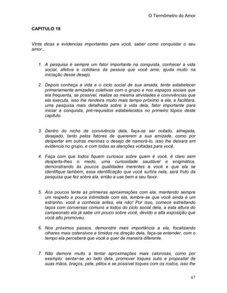 O Termômetro do Amor
67
CAPITULO 18
Vinte dicas e evidencias importantes para você, saber como conquistar o seu
amor...
1. A pesquisa é sempre um fator importante na conquista, conhecer a vida
social, afetiva e cotidiana da pessoa que você ama, ajuda muito na
iniciação desse desejo.
2. Depois conheça a vida e o ciclo social de sua amada, tente estabelecer
primariamente amizades coletivas com o grupo e nos espaços sociais que
ela frequenta, se possível, realize as mesma atividades e convivências que
ela executa, isso lhe rendeira muito mais tempo próximo a ela, e facilitara,
uma pesquisa mais detalhada sobre a vida dela, fator importante para
iniciar a conquista, pré-requisitos estabelecidos no primeiro tópico deste
capitulo.
3. Dentro do nicho de convivência dela, faça-se ser notado, almejada,
desejado, tanto pelos fatores de quererem a sua amizade, como por
despertar em outras meninas o desejo de namorá-lo, isso lhe deixara em
evidencia no grupo, e com todas as atenções voltadas para você.
4. Faça com que todos fiquem curiosos sobre quem é você, é claro sem
desperta-lhes o medo, uma curiosidade saudável e enigmática,
demonstrando às poucos qualidades inerentes a você e que ela se
identifique também, essa identificação que você surtira nela, será fruto da
pesquisa que fez sobre ela, então a use bem a seu favor.
5. Aos poucos tente as primeiras aproximações com ela, mantendo sempre
um respeito e pouca intimidade com ela, lembre-se que você ainda é um
estranho, você a conhecia antes, ela não! Por isso, comece estreitando
laços com conversas comuns a todos do ciclo social dela, a esta altura do
campeonato ela já sabe um pouco sobre você, devido a alta exposição que
você alto promoveu.
6. Nos próximos passos, demonstre mais importância a ela, focalizando
olhares mais ostensivos e tímidos na direção dela, faça-se entender, com o
tempo ela perceberá que você a quer de maneira diferente.
7. Não demore muito a tentar aproximações mais calorosas, como por
exemplo: sentar-se ao lado dela, promover toques sutis e proposital de
suas mãos, braços, pele, pêlos e se possível toques com os rostos, isso lhe
 