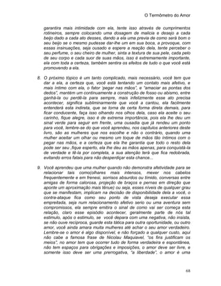 O Termômetro do Amor
68
garantira mais intimidade com ela, tente isso através de cumprimentos
rotineiros, sempre colocando uma dosagem de malicia e desejo a cada
beijo dado a cada ato desses, dando a ela uma previa de como será bom o
seu beijo se o mesmo pudesse dar-lhe um em sua boca, a provoque, com
essas insinuações, seja ousado e espere a reação dela, tente perceber o
seu perfume, o seu cheiro de mulher, sinta a textura de sua pele, cada pelo
de seu corpo e cada suor de suas mãos, isso é extremamente importante,
ela com toda a certeza, também sentira os efeitos de tudo o que você está
promovendo a ela.
8. O próximo tópico é um tanto complicado, mais necessário, você tem que
dar a ela, a certeza que, você está tentando um contato mais afetivo, e
mais íntimo com ela, o fator ‘pegar nas mãos”, e “amaciar as pontas dos
dedos”, mantém um continuamente a construção de fosso ou abismo, entre
ganhá-la ou perdê-la para sempre, mais infelizmente esse ato precisa
acontecer, significa subliminarmente que você a cantou, ela facilmente
entenderá esta indireta, que se torna de certa forma direta demais, para
ficar conducente, faça isso olhando nos olhos dela, caso ela aceite o seu
carinho, fique alegre, isso é de extrema importância, pois ela lhe deu um
sinal verde para seguir em frente, uma ousadia que já rendeu um ponto
para você, lembre-se do que você aprendeu, nos capítulos anteriores deste
livro, são as mulheres que nos escolhe e não o contrário, quando uma
mulher aceitar um olhar ou mesmo um toque de mãos tão íntimos com o
pegar nas mãos, e a certeza que ela lhe garantia que todo o resto dela
pode ser seu ,fique esperto, ela lhe deu as mãos apenas, para conquistá-la
de verdade e tê-la por completa, a sua atenção terá que fica redobrada,
evitando erros fatais para não desperdiçar esta chance...
9. Você aprendeu que uma mulher quando não demonstra afetividade para se
relacionar tais como(olhares mais intensos, mexer nos cabelos
frequentemente e em frenesi, sorrisos absurdos ou tímido, conversas entre
amigas de forma calorosa, projeção de braços e pernas em direção que
aponte um aproximação mais tênue) ou seja, esses níveis de qualquer grau
que se manifestam, implicam na decisão de disponibilidade dela a você, o
contra-ataque fica como seu ponto de vista deseja executar essa
empreitada, seja num relacionamento afetivo serio ou uma aventura sem
compromissos, ela sempre emitira o sinal de como vai ser começa esta
relação, claro esse episódio acontecer, geralmente parte de nós tal
estimulo, após o estimulo, se você depara com uma negativa, não insista,
se não ouve recíproca, guarde esta tática para outra oportunidade, ou outro
amor, você ainda amara muita mulheres até achar o seu amor verdadeiro.
Lembre-se o amor é algo disponível, e não forçado a qualquer custo, aqui
não cabe a famosa frase de Nicolau Maquiavel, “os fins justificam os
meios”, no amor tem que ocorrer tudo de forma verdadeira e espontânea,
não tem espaços para obrigações e imposições, o amor deve ser livre, e
somente isso deve ser uma prerrogativa, “a liberdade”, o amor é uma
 
