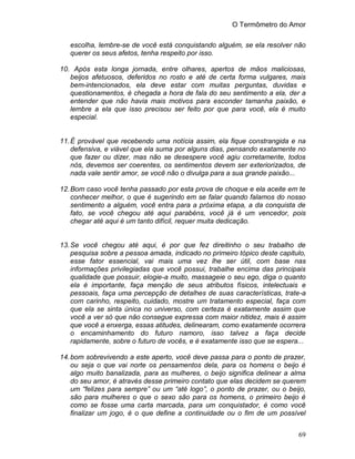 O Termômetro do Amor
69
escolha, lembre-se de você está conquistando alguém, se ela resolver não
querer os seus afetos, tenha respeito por isso.
10. Após esta longa jornada, entre olhares, apertos de mãos maliciosas,
beijos afetuosos, deferidos no rosto e até de certa forma vulgares, mais
bem-intencionados, ela deve estar com muitas perguntas, duvidas e
questionamentos, é chegada a hora de fala do seu sentimento a ela, der a
entender que não havia mais motivos para esconder tamanha paixão, e
lembre a ela que isso precisou ser feito por que para você, ela é muito
especial.
11.É provável que recebendo uma notícia assim, ela fique constrangida e na
defensiva, e viável que ela suma por alguns dias, pensando exatamente no
que fazer ou dizer, mas não se desespere você agiu corretamente, todos
nós, devemos ser coerentes, os sentimentos devem ser exteriorizados, de
nada vale sentir amor, se você não o divulga para a sua grande paixão...
12.Bom caso você tenha passado por esta prova de choque e ela aceite em te
conhecer melhor, o que é sugerindo em se falar quando falamos do nosso
sentimento a alguém, você entra para a próxima etapa, a da conquista de
fato, se você chegou até aqui parabéns, você já é um vencedor, pois
chegar até aqui é um tanto difícil, requer muita dedicação.
13.Se você chegou até aqui, é por que fez direitinho o seu trabalho de
pesquisa sobre a pessoa amada, indicado no primeiro tópico deste capitulo,
esse fator essencial, vai mais uma vez lhe ser útil, com base nas
informações privilegiadas que você possui, trabalhe encima das principais
qualidade que possuir, elogie-a muito, massageie o seu ego, diga o quanto
ela é importante, faça menção de seus atributos físicos, intelectuais e
pessoais, faça uma percepção de detalhes de suas características, trate-a
com carinho, respeito, cuidado, mostre um tratamento especial, faça com
que ela se sinta única no universo, com certeza é exatamente assim que
você a ver só que não consegue expressa com maior nitidez, mais é assim
que você a enxerga, essas atitudes, delinearam, como exatamente ocorrera
o encaminhamento do futuro namoro, isso talvez a faça decide
rapidamente, sobre o futuro de vocês, e é exatamente isso que se espera...
14.bom sobrevivendo a este aperto, você deve passa para o ponto de prazer,
ou seja o que vai norte os pensamentos dela, para os homens o beijo é
algo muito banalizada, para as mulheres, o beijo significa delinear a alma
do seu amor, é através desse primeiro contato que elas decidem se querem
um “felizes para sempre” ou um “até logo”, o ponto de prazer, ou o beijo,
são para mulheres o que o sexo são para os homens, o primeiro beijo é
como se fosse uma carta marcada, para um conquistador, é como você
finalizar um jogo, é o que define a continuidade ou o fim de um possível
 