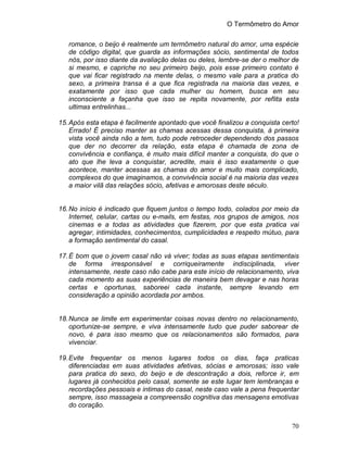 O Termômetro do Amor
70
romance, o beijo é realmente um termômetro natural do amor, uma espécie
de código digital, que guarda as informações sócio, sentimental de todos
nós, por isso diante da avaliação delas ou deles, lembre-se der o melhor de
si mesmo, e capriche no seu primeiro beijo, pois esse primeiro contato é
que vai ficar registrado na mente delas, o mesmo vale para a pratica do
sexo, a primeira transa é a que fica registrada na maioria das vezes, e
exatamente por isso que cada mulher ou homem, busca em seu
inconsciente a façanha que isso se repita novamente, por reflita esta
ultimas entrelinhas...
15.Após esta etapa é facilmente apontado que você finalizou a conquista certo!
Errado! É preciso manter as chamas acessas dessa conquista, à primeira
vista você ainda não a tem, tudo pode retroceder dependendo dos passos
que der no decorrer da relação, esta etapa é chamada de zona de
convivência e confiança, é muito mais difícil manter a conquista, do que o
ato que lhe leva a conquistar, acredite, mais é isso exatamente o que
acontece, manter acessas as chamas do amor e muito mais complicado,
complexos do que imaginamos, a convivência social é na maioria das vezes
a maior vilã das relações sócio, afetivas e amorosas deste século.
16.No início é indicado que fiquem juntos o tempo todo, colados por meio da
Internet, celular, cartas ou e-mails, em festas, nos grupos de amigos, nos
cinemas e a todas as atividades que fizerem, por que esta pratica vai
agregar, intimidades, conhecimentos, cumplicidades e respeito mútuo, para
a formação sentimental do casal.
17.É bom que o jovem casal não vá viver; todas as suas etapas sentimentais
de forma irresponsável e corriqueiramente indisciplinada, viver
intensamente, neste caso não cabe para este início de relacionamento, viva
cada momento as suas experiências de maneira bem devagar e nas horas
certas e oportunas, saboreei cada instante, sempre levando em
consideração a opinião acordada por ambos.
18.Nunca se limite em experimentar coisas novas dentro no relacionamento,
oportunize-se sempre, e viva intensamente tudo que puder saborear de
novo, é para isso mesmo que os relacionamentos são formados, para
vivenciar.
19.Evite frequentar os menos lugares todos os dias, faça praticas
diferenciadas em suas atividades afetivas, sócias e amorosas; isso vale
para pratica do sexo, do beijo e de descontração a dois, reforce ir, em
lugares já conhecidos pelo casal, somente se este lugar tem lembranças e
recordações pessoais e intimas do casal, neste caso vale a pena frequentar
sempre, isso massageia a compreensão cognitiva das mensagens emotivas
do coração.
 