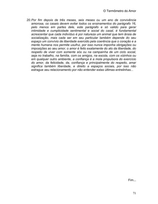 O Termômetro do Amor
71
20.Por fim depois de três meses, seis meses ou um ano de convivência
amorosa, os casais devem evitar todos os ensinamentos do parágrafo 16,
pelo menos em partes dele, este parágrafo e só valido para gerar
intimidade e cumplicidade sentimental e social do casal, é fundamental
acrescentar que cada indivíduo é por natureza um animal que tem ânsia de
socialização, mais cada ser em seu particular também depende do seu
espaço um convívio de liberdade exercido pela coerência que o coração e a
mente humana nos permite usufrui, por isso nunca imponha obrigações ou
imposições ao seu amor, o amor é feito exatamente do ato da liberdade, do
respeito de viver com somente sós ou na campainha de um ciclo social,
seja no trabalho, na família, com os amigos, na escola, com os vizinhos ou
em qualquer outro ambiente, a confiança é a mola propulsora do exercício
do amor, da felicidade, da, confiança e principalmente do respeito, amar
significa também liberdade, e direito a espaços sociais, por isso não
estrague seu relacionamento por não entender estas últimas entrelinhas...
Fim...
 