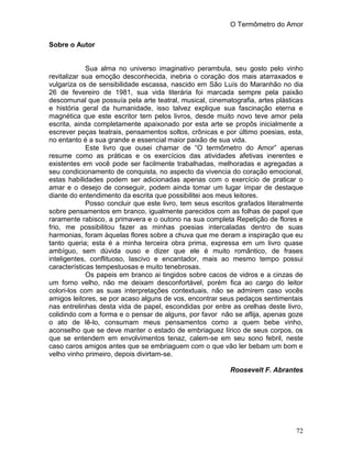 O Termômetro do Amor
72
Sobre o Autor
Sua alma no universo imaginativo perambula, seu gosto pelo vinho
revitalizar sua emoção desconhecida, inebria o coração dos mais atarraxados e
vulgariza os de sensibilidade escassa, nascido em São Luís do Maranhão no dia
26 de fevereiro de 1981, sua vida literária foi marcada sempre pela paixão
descomunal que possuía pela arte teatral, musical, cinematografia, artes plásticas
e história geral da humanidade, isso talvez explique sua fascinação eterna e
magnética que este escritor tem pelos livros, desde muito novo teve amor pela
escrita, ainda completamente apaixonado por esta arte se propôs inicialmente a
escrever peças teatrais, pensamentos soltos, crônicas e por último poesias, esta,
no entanto é a sua grande e essencial maior paixão de sua vida.
Este livro que ousei chamar de “O termômetro do Amor” apenas
resume como as práticas e os exercícios das atividades afetivas inerentes e
existentes em você pode ser facilmente trabalhadas, melhoradas e agregadas a
seu condicionamento de conquista, no aspecto da vivencia do coração emocional,
estas habilidades podem ser adicionadas apenas com o exercício de praticar o
amar e o desejo de conseguir, podem ainda tomar um lugar ímpar de destaque
diante do entendimento da escrita que possibilitei aos meus leitores.
Posso concluir que este livro, tem seus escritos grafados literalmente
sobre pensamentos em branco, igualmente parecidos com as folhas de papel que
raramente rabisco, a primavera e o outono na sua completa Repetição de flores e
frio, me possibilitou fazer as minhas poesias intercaladas dentro de suas
harmonias, foram àquelas flores sobre a chuva que me deram a inspiração que eu
tanto queria; esta é a minha terceira obra prima, expressa em um livro quase
ambíguo, sem dúvida ouso e dizer que ele é muito romântico, de frases
inteligentes, conflituoso, lascivo e encantador, mais ao mesmo tempo possui
características tempestuosas e muito tenebrosas.
Os papeis em branco ai tingidos sobre cacos de vidros e a cinzas de
um forno velho, não me deixam desconfortável, porém fica ao cargo do leitor
colori-los com as suas interpretações contextuais, não se admirem caso vocês
amigos leitores, se por acaso alguns de vos, encontrar seus pedaços sentimentais
nas entrelinhas desta vida de papel, escondidas por entre as orelhas deste livro,
colidindo com a forma e o pensar de alguns, por favor não se aflija, apenas goze
o ato de lê-lo, consumam meus pensamentos como a quem bebe vinho,
aconselho que se deve manter o estado de embriaguez lírico de seus corpos, os
que se entendem em envolvimentos tenaz, calem-se em seu sono febril, neste
caso caros amigos antes que se embriaguem com o que vão ler bebam um bom e
velho vinho primeiro, depois divirtam-se.
Roosevelt F. Abrantes
 