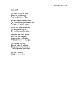 O Termômetro do Amor
73
Memorial
Em memória de um amor
Que ficou no passado
Ao amor de minha vida...
Ainda que este amor não seja
Por mim público como devia o ser
Tanto a mim quanto a ela...
Esteja aqui está declaração
Em seu dignifico nome
Oh! Minha amada bendita...
E mesmo que ainda esteja
No anonimato completo
Meu amor por você Alrac
Ainda continuará no espaço...
Percorrendo o infinito
Como o brilho de bilhões
De estrelas mortas nos céus
Que insistem em te focalizar...
Isto sim meu amor
É apenas amar-te....
 