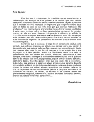 O Termômetro do Amor
74
Nota do Autor
Este livro tem o compromisso de possibilitar aos os meus leitores, a
determinação de alcançar as suas paixões e os amores que tanto andam
desejando, exercitando-os em seu extinto, o exímio talento de caçador e predador
que a natureza nos deu; habilidade tão importante que a espécie humana deve
usar em todas as fases de sua vida, mais por que exercitar habilidades tão
predatórias? Isso nos impulsiona a ter grandes vitórias, treinar nossas habilidades
é saber como conduzir melhor as boas oportunidades, no campo do coração,
quando se fala em amar, devemos intimamente ir utilizando o artifício da
conquistar como arma para as maiores paixões de nossas vidas não escape por
entre os dedos, para isso cada indivíduo precisa ficar liberto de suas amarras, de
suas consciências negativas, um pensamento desanimador o induz também a um
resultado negativo.
Lembre-se que a confiança, a força de um pensamento positivo, auto
controle, auto estima e imposição de atitudes que agrega valor a seu caráter, é
transposto pela sua postura, pela sua fala, observe, seu comportamento diante
das pessoas falam mais do que dez mil palavras; o corpo também tem a sua
linguagem, e é bem peculiar, temos que literalmente cortar fora todo os
pensamentos que nos deixem em duvidas, incrédulos, desconfiados e sem
coragem, este último, a coragem e especialmente essencial para todo e qualquer
começo de relação, seja breve, seja perspicaz, alguém tem que iniciar a conversa,
estimular o desejo, desperta a paixão, então que seja você e não o concorrente,
toda mulher está pronta e a espera de algum príncipe nobre para lhe desperta
com um beijo, então vá em frente tenha esta iniciativa, seja cara de pau, mulheres
gostam de homens que tenham atitudes, as amarras que prendem cada um de
nós, as algemados do cárcere de nossos gélidos e perigosos sentimentos de
contenção, de clausula, de timidez, de reclusão e de covardia, devem ser
primariamente dissipadas, exterminadas, isoladas em nossa consciência emotiva,
exercite as práticas deste livro e bons sonhos....
Rusgat niccus
 