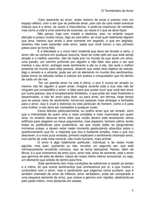 O Termômetro do Amor
8
Caro aspirante ao amor, antes mesmo de amar é preciso criar um
espaço afetivo, com o ser que se pretende amar, pois cair de cara nesta aventura
maluca que é o amor, as vezes é imprudencia, e pode-se machucar de verdade,
mas como a vida é uma caixinha de surpresa, as vezes é o que se deve fazer.
Não pense, haja com ímpeto e destreza, isso, no entanto requer
atenção e possui muitos riscos, digo ao caro leitor, se você quer realmente alguém
que ama, mesmo que ainda o ame somente em segredo, e que em segredo,
resolveu não mais esconder este amor, saiba que você tomou o seu primeiro
passo para se torna feliz.
E a felicidade e o único bem imaterial que deve ser levado a sério, o
amor não se compra em qualquer esquina, fazer-se notar pelo ser que está sendo
amado e o melhor caminho, não há nada pior no mundo do que sentir um amor,
uma paixão, um carinho profundo por alguém e não falar isso para o ser que
merece o seu amor, entregar esse sentimento a ele ou a ela, isto será o melhor
presente do mundo para esta pessoa, observe que estes dois objetos de estudo,
digo o amado e o amante, pode ser um só elemento no mundo dos sentimentos,
basta tomar as atitudes certas e colocar em pratica o conquistador que há dentro
de cada um de nós.
Ter um grande amor na vida é ótimo, o pior é nunca ter amado ou
mesmo não ter alguém a quem amar, imagine durante toda a sua vida não ter
ninguém pra compartilha o amor, e falar para que quiser ouvir que você tem amor
por outra pessoa, isso é simplesmente fantástico, o que pode ser mais frustrante e
desanimador, é não ter amor para doar, ou para amar, em termos, esse tempo
que se passa vazio de sentimento, torna-nos pessoas mais amargas e fechadas
para o amor, isso é cruel e doloroso na vida particular do homem, como o é para
uma mulher, e isto deve ser combatido a qualquer custo.
Caros leitores particularmente, eu prefiro amar que ser amado; acho
que a intensidade de quem ama e mais completa e mais vivenciada por quem
ama, no entanto deve-se torna claro que vocês devem está levantando vários
artifícios para negarem os meus argumentos, mas esperem, tenham calma, tenho
todas as justificativas para sustentá-lo, sei que vocês estão se perguntando
inúmeras coisas, e devem estar neste momento gesticulando absurdos sobre o
questionamento que fiz, a resposta que dou e bastante simples, mais o que vou
descrever, é a mais pura verdade, primeiro explicarei o sentimento chamado amor,
num ponto de vista mais racional, não muito humano, mais animal.
O amor é algo totalmente particular, individual, e às vezes muito
egoísta, mas quer, querendo ou não, envolve um segundo ser, que está
intrinsecamente envolvido conosco, isso se torna atemporal, frenesi, além de
tênue, é o que chamamos de amor puro, amor real, amor de semente, este o amor
que germina do lado de dentro, nasce de nosso intimo interior emocional, ou seja,
um elemento que eclode de dentro para fora.
Este sentimento tem mais condições de sobreviver e resistir ao tempo
e a rotina, do que outros sentimentos que conhecemos por ai, e que muitos o
confundem com o amor, mas o sentimento que julgamos como puritano, que é
também chamado de amor da infância, amor verdadeiro, pode ser comparado a
uma pequena semente de arroz, que cresce e gemina com rapidez, alastrando-se
pelo pasto inteiro, nnos deixando em extase.
 