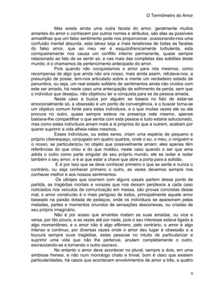 O Termômetro do Amor
9
Mas existe ainda uma outra faceta do amor, geralmente muitos
amantes do amor o conhecem por outros nomes e atributos, são elas as possíveis
armadilhas que um falso sentimento pode nos proporcionar, ocasionando-nos uma
confusão mental absurda, esta talvez seja a mais tenebrosa de todas as facetas
do falso amor, que ao meu ver é esquizofrenicamente turbulenta, esta
corriqueiramente nos causa um conflito interno permanente, quase sempre
relacionado ao fato de se sentir só, e nas mais das completas das solidões deste
mundo, é o chamamos de pertencimento antecipado do amor.
Pois quando não conquistamos o amor para nós mesmos, como
recompensa de algo que ainda não era nosso, mais ainda assim, refutava-nos, a
presunção de posse, tem-nos articulado sobre a mente um verdadeiro estado de
penumbra, ou seja, um real estado solitário de sentimentos ainda não vividos com
este ser amado, há neste caso uma antecipação de sofrimento de perda, sem que
o indivíduo que desejou, não objetivou ter a conquista para se da pessoa amada.
Neste caso a busca por alguém se baseia no fato de estar-se
emocionalmente só, a obsessão é um ponto de convergência, e o buscar torna-se
um objetivo comum fonte para estes indivíduos, e o que muitas vezes ele ou ela
procura no outro, quase sempre esteve na presença nele mesmo, apenas
bastava-lhe compartilhar o que sentia com esta pessoa e tudo estaria solucionado,
mas como estes indivíduos amam mais a si próprios do que a outrem, acabam por
querer suprimir a vida alheia neles mesmos.
Esses indivíduos, ou estes seres, criam uma espécie de pequeno e
próprio ciberespaço, conjugado em quatro quartos, onde o eu, o meu, o ninguém e
o nosso, se particularizou no objeto que possivelmente amam; eles apenas têm
referências do que criou e do que moldou, neste caso quando o ser que ama
adota o outro como parte singular de seu próprio mundo, ele se isolar e isolar
também o seu amor, e é ai que estar a chave que abre a porta para a solidão.
E é por isso que se deve conhecer primeiro o que se sente e nunca o
contrário, ou seja conhecer primeiro o outro, as vezes devemos sempre nos
conhecer melhor e aos nossos sentimentos.
Os ultrajes que ocorrem com alguns casais partem desse ponto de
partida, as tragédias mortais e vorazes que nos deixam perplexos a cada caso
noticiados nos veículos de comunicação em massa, são provas concretas desse
mal, o amor construído é o mais perigoso de todos, principalmente aquele amor
baseado na paixão dotada de pedaços, onde os indivíduos se apaixonam pelas
metades, partes e momentos oriundos de sensações desconexas, ou criadas de
seu próprio imaginário.
Não é por acaso que amantes matam as suas amadas, ou vice e
versa, por tão pouco, e as vezes até por nada, pois o seu interesse estava ligado a
algo momentâneo, e o amor não é algo efêmero, pelo contrário, o amor é algo
intenso e continuo, por diversas vezes onde o amor deu lugar à obsessão e a
loucura sempre ouve tragédias, estas pessoas no intuito de particularizar e
suprimir uma vida que não lhe pertence, anulam completamente o outro,
escravizando-se e tornando o outro escravo.
No entanto o amor deve acontecer no plural, sempre a dois, em uma
simbiose frenesi, e não num monologo chato e trivial, bom é claro que existem
particularidades, há casos que acontecem envolvimentos de amor a três, a quatro
 