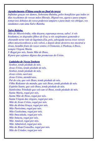 Agradecimento (Última oração ao final do terço) Infinitas graças vos damos, Soberana Rainha, pelos benefícios que todos os dias recebemos de vossas mãos liberais. Dignai-vos, agora e para sempre tomar-nos debaixo do vosso poderoso amparo e para mais vos obrigar, vos saudamos com uma Salve Rainha. Salve Rainha, Mãe de Misericórdia, vida doçura, esperança nossa, salve! A vós bradamos, os degrados filhos de Eva; a vós suspiramos gemendo e chorando neste vale de lágrimas.Eia, pois, advogada nossa esses vossos olhos misericordiosos a nós volvei, e depois deste desterro nos mostrai a Jesus, bendito fruto do vosso ventre, ó Clemente, ó Piedosa, ó Doce, sempre Virgem Maria. V.Rogai por nós, Santa Mãe de Deus, R.para que sejamos dignos das promessas de Cristo. Ladainha de Nossa Senhora Senhor, tende piedade de nós. Jesus Cristo, tende piedade de nós. Senhor, tende piedade de nós. Jesus cristo, ouvi-nos Jesus Cristo, atendei-nos. Pai do céu, que sois Deus, tende piedade de nós. Filho Redentor do mundo, que sois Deus, tende piedade de nós. Espírito Santo, que sois Deus, tende piedade de nós. Santíssima Trindade que sois um só Deus, tende piedade de nós. Santa Maria, rogai por nós. Santa Mãe de Deus, rogai por nós. Santa Virgem das virgens, rogai por nós. Mãe de Jesus Cristo, rogai por nós. Mãe da divina Graça, rogai por nós. Mãe Puríssima, rogai por nós. Mãe Castíssima, rogai por nós. Mãe Imaculada, rogai por nós. Mãe Intacta, rogai por nós. Mãe Amável, rogai por nós. Mãe Admirável, rogai por nós. Mãe do Bom Conselho, rogai por nós. Mãe do Criador, rogai por nós 