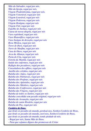 Mãe do Salvador, rogai por nós. Mãe da Igreja, rogai por nós. Virgem Prudentíssima, rogai por nós. Virgem Venerável, rogai por nós Virgem Louvável, rogai por nós Virgem Poderosa, rogai por nós Virgem Benigna, rogai por nós Virgem Fiel, rogai por nós Espelho de Justiça, rogai por nós Causa de nossa alegria, rogai por nós Vaso espiritual, rogai por nós Vaso Honorífico, rogai por nós Vaso Insigne de devoção, rogai por nós Rosa Mística, rogai por nós Torre de Davi, rogai por nós Torre de Marfim, rogai por nós Casa de Ouro, rogai por nós Arca da Aliança, rogai por nós Porta do Céu, rogai por nós Estrela da Manhã, rogai por nós Saúde dos enfermos, rogai por nós Refúgio dos pecadores, rogai por nós Consoladora dos aflitos, rogai por nós Auxílio dos cristãos, rogai por nós Rainha dos Anjos, rogai por nós Rainha dos Patriarcas, rogai por nós Rainha dos Profetas, rogai por nós Rainha dos Apóstolos, rogai por nós Rainha dos Mártires, rogai por nós Rainha dos Confessores, rogai por nós Rainha das Virgens, rogai por nós Rainha de todos os Santos, rogai por nós Rainha concebida sem pecado original, rogai por nós Rainha da Assunção, rogai por nós Rainha do santo Rosário, rogai por nós Rainha da Paz, rogai por nós Cordeiro de Deus, que tirais os pecados do mundo, perdoai-nos, Senhor.Cordeiro de Deus, que tirais os pecados do mundo, ouvi-nos, Senhor.Cordeiro de Deus, que tirais os pecados do mundo, tende piedade de nós. - Rogai por nós, Santa Mãe de Deus. - Para que sejamos dignos das promessas de Cristo 