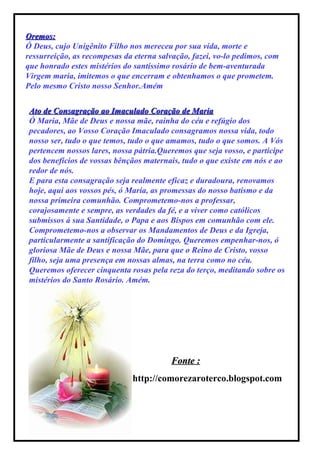 Oremos: Ó Deus, cujo Unigênito Filho nos mereceu por sua vida, morte e ressurreição, as recompesas da eterna salvação, fazei, vo-lo pedimos, com que honrado estes mistérios do santíssimo rosário de bem-aventurada Virgem maria, imitemos o que encerram e obtenhamos o que prometem. Pelo mesmo Cristo nosso Senhor.Amém Ato de Consagração ao Imaculado Coração de Maria Ó Maria, Mãe de Deus e nossa mãe, rainha do céu e refúgio dos pecadores, ao Vosso Coração Imaculado consagramos nossa vida, todo nosso ser, tudo o que temos, tudo o que amamos, tudo o que somos. A Vós pertencem nossos lares, nossa pátria.Queremos que seja vosso, e participe dos benefícios de vossas bênçãos maternais, tudo o que existe em nós e ao redor de nós. E para esta consagração seja realmente eficaz e duradoura, renovamos hoje, aqui aos vossos pés, ó Maria, as promessas do nosso batismo e da nossa primeira comunhão. Comprometemo-nos a professar, corajosamente e sempre, as verdades da fé, e a viver como católicos submissos á sua Santidade, o Papa e aos Bispos em comunhão com ele. Comprometemo-nos a observar os Mandamentos de Deus e da Igreja, particularmente a santificação do Domingo. Queremos empenhar-nos, ó gloriosa Mãe de Deus e nossa Mãe, para que o Reino de Cristo, vosso filho, seja uma presença em nossas almas, na terra como no céu. Queremos oferecer cinquenta rosas pela reza do terço, meditando sobre os mistérios do Santo Rosário. Amém. http://comorezaroterco.blogspot.com Fonte : 