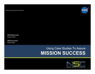 National Aeronautics Space Administration




    NASA Safety Center
    Suzanne Otero


    ARES Corporation
    Philip Mongan




                                             Using Case Studies To Assure
                                            MISSION SUCCESS
 