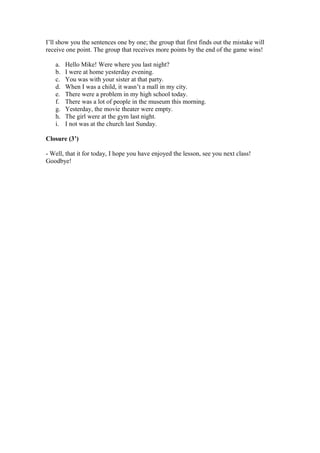 I’ll show you the sentences one by one; the group that first finds out the mistake will
receive one point. The group that receives more points by the end of the game wins!
a. Hello Mike! Were where you last night?
b. I were at home yesterday evening.
c. You was with your sister at that party.
d. When I was a child, it wasn’t a mall in my city.
e. There were a problem in my high school today.
f. There was a lot of people in the museum this morning.
g. Yesterday, the movie theater were empty.
h. The girl were at the gym last night.
i. I not was at the church last Sunday.
Closure (3’)
- Well, that it for today, I hope you have enjoyed the lesson, see you next class!
Goodbye!
 