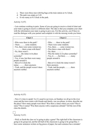 c. There were three men with big bags at the train station at 4 o’clock.
d. The park was empty at 3.45.
e. It was sunny at 4 o’clock in the park.
Activity 3 (15')
- Lets continue working in pairs. Some of you are going to receive a kind of chart and
your mate is going to receive a different chart. The idea is that you complete your chart
with the information your mate is going to give you. For this activity, you’ll have to
read the dialogue with your partner and complete it with the missing words you listen.
Chart 1 Chart 2
- Who were there in the park?
- There………some students.
- Yes, there were some women too.
- ……….. there a man with them?
- No, there wasn’t.
- ……….the statue in its place
yesterday?
- Yes, it was, but there were many
people around it.
- But at 4 o’clock the
statue……….there anymore.
- Yeah, and the people weren’t there
anymore neither.
- Who…….there in the park?
- There were some students.
- Yes, there…….some women too.
- Was there a man with them?
- No, there…………
- Was the statue in its place yesterday?
- Yes, it……, but there………many
people around it.
- But at 4 o’clock the statue weren’t
there anymore.
- Yeah, and the people……….there
anymore neither.
Activity 4 (15')
- Now it’s time to speak! As it’s usual in our town, on Sundays we all go to the river
coast and the town centre with friends and family, can you please, in turns, describe me
the place? How many people were there? Was there a statue where you were? Was it
rainy? Was it sunny? Was there anyone with a suspicious attitude? Tell the rest of the
class the details.
Activity 5 (12')
- Well, to finish the class we’re going to play a game! The right half of the classroom is
going to be group red, and the left half of the classroom is going to be group blue. I
have some sentences written on big pieces of paper, but each sentence has a mistake!
 